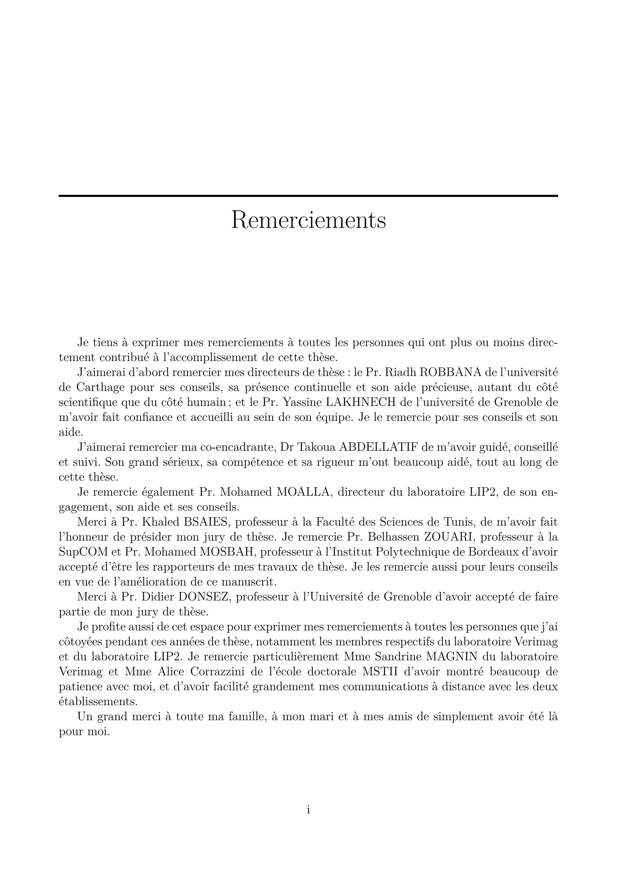 Remerciements

Je tiens &agrave; exprimer mes remerciements &agrave; toutes les personnes qui ont plus ou moins directement contribu&eacute; &agrave; l&rsquo;accomplissement de cette th&egrave;se.
J&rsquo;aimerai d&rsquo;abord remercier mes directeurs de th&egrave;se : le Pr. Riadh ROBBANA de l&rsquo;universit&eacute;
de Carthage pour ses conseils, sa pr&eacute;sence continuelle et son aide pr&eacute;cieuse, autant du c&ocirc;t&eacute;
scientiﬁque que du c&ocirc;t&eacute; humain ; et le Pr. Yassine LAKHNECH de l&rsquo;universit&eacute; de Grenoble de
m&rsquo;avoir fait conﬁance et accueilli au sein de son &eacute;quipe. Je le remercie pour ses conseils et son
aide.
J&rsquo;aimerai remercier ma co-encadrante, Dr Takoua ABDELLATIF de m&rsquo;avoir guid&eacute;, conseill&eacute;
et suivi. Son grand s&eacute;rieux, sa comp&eacute;tence et sa rigueur m&rsquo;ont beaucoup aid&eacute;, tout au long de
cette th&egrave;se.
Je remercie &eacute;galement Pr. Mohamed MOALLA, directeur du laboratoire LIP2, de son engagement, son aide et ses conseils.
Merci &agrave; Pr. Khaled BSAIES, professeur &agrave; la Facult&eacute; des Sciences de Tunis, de m&rsquo;avoir fait
l&rsquo;honneur de pr&eacute;sider mon jury de th&egrave;se. Je remercie Pr. Belhassen ZOUARI, professeur &agrave; la
SupCOM et Pr. Mohamed MOSBAH, professeur &agrave; l&rsquo;Institut Polytechnique de Bordeaux d&rsquo;avoir
accept&eacute; d&rsquo;&ecirc;tre les rapporteurs de mes travaux de th&egrave;se. Je les remercie aussi pour leurs conseils
en vue de l&rsquo;am&eacute;lioration de ce manuscrit.
Merci &agrave; Pr. Didier DONSEZ, professeur &agrave; l&rsquo;Universit&eacute; de Grenoble d&rsquo;avoir accept&eacute; de faire
partie de mon jury de th&egrave;se.
Je proﬁte aussi de cet espace pour exprimer mes remerciements &agrave; toutes les personnes que j&rsquo;ai
c&ocirc;toy&eacute;es pendant ces ann&eacute;es de th&egrave;se, notamment les membres respectifs du laboratoire Verimag
et du laboratoire LIP2. Je remercie particuli&egrave;rement Mme Sandrine MAGNIN du laboratoire
Verimag et Mme Alice Corrazzini de l&rsquo;&eacute;cole doctorale MSTII d&rsquo;avoir montr&eacute; beaucoup de
patience avec moi, et d&rsquo;avoir facilit&eacute; grandement mes communications &agrave; distance avec les deux
&eacute;tablissements.
Un grand merci &agrave; toute ma famille, &agrave; mon mari et &agrave; mes amis de simplement avoir &eacute;t&eacute; l&agrave;
pour moi.

i

 