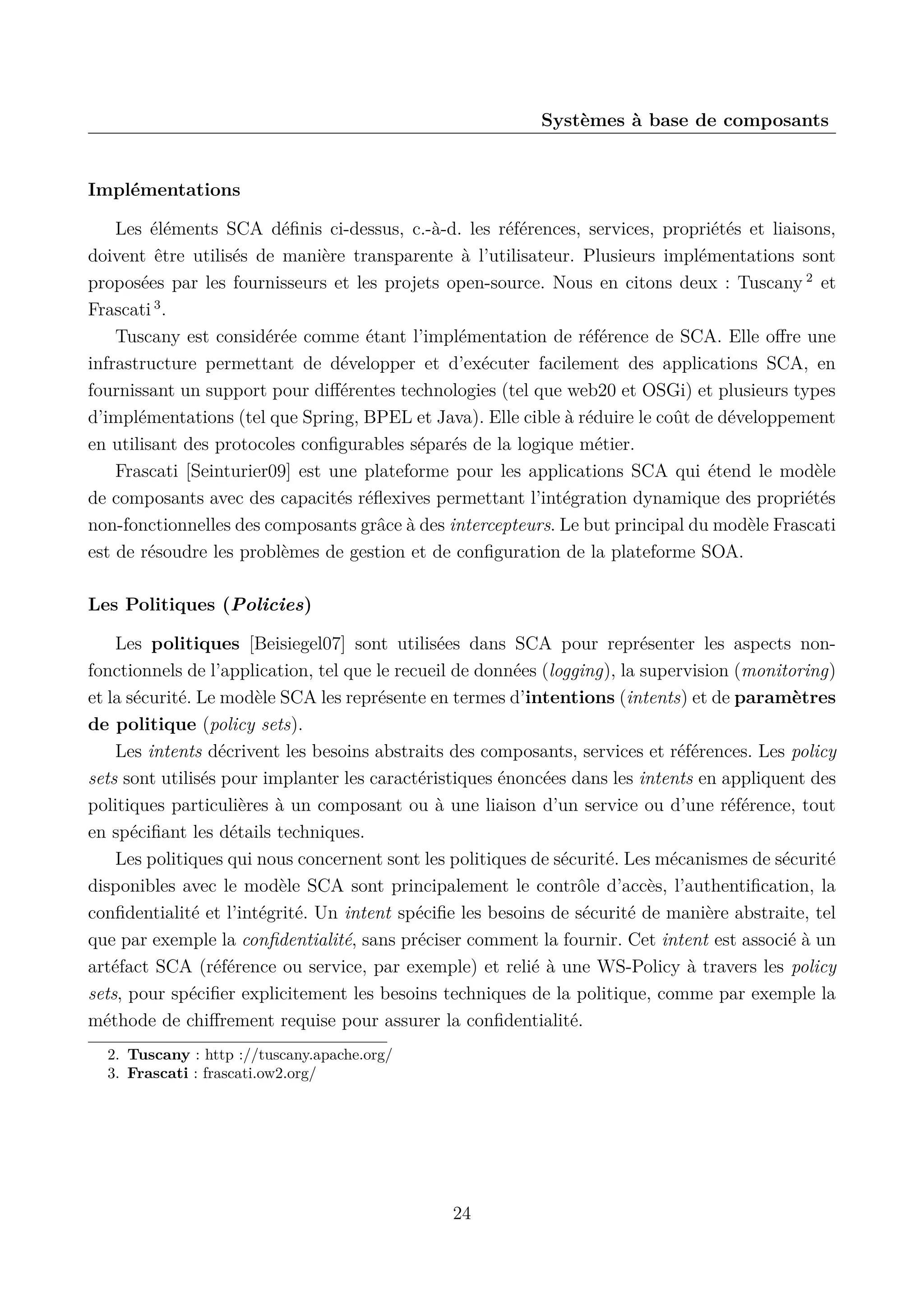 Syst&egrave;mes &agrave; base de composants

Impl&eacute;mentations
Les &eacute;l&eacute;ments SCA d&eacute;ﬁnis ci-dessus, c.-&agrave;-d. les r&eacute;f&eacute;rences, services, propri&eacute;t&eacute;s et liaisons,
doivent &ecirc;tre utilis&eacute;s de mani&egrave;re transparente &agrave; l&rsquo;utilisateur. Plusieurs impl&eacute;mentations sont
propos&eacute;es par les fournisseurs et les projets open-source. Nous en citons deux : Tuscany 2 et
Frascati 3 .
Tuscany est consid&eacute;r&eacute;e comme &eacute;tant l&rsquo;impl&eacute;mentation de r&eacute;f&eacute;rence de SCA. Elle oﬀre une
infrastructure permettant de d&eacute;velopper et d&rsquo;ex&eacute;cuter facilement des applications SCA, en
fournissant un support pour diﬀ&eacute;rentes technologies (tel que web20 et OSGi) et plusieurs types
d&rsquo;impl&eacute;mentations (tel que Spring, BPEL et Java). Elle cible &agrave; r&eacute;duire le co&ucirc;t de d&eacute;veloppement
en utilisant des protocoles conﬁgurables s&eacute;par&eacute;s de la logique m&eacute;tier.
Frascati [Seinturier09] est une plateforme pour les applications SCA qui &eacute;tend le mod&egrave;le
de composants avec des capacit&eacute;s r&eacute;ﬂexives permettant l&rsquo;int&eacute;gration dynamique des propri&eacute;t&eacute;s
non-fonctionnelles des composants gr&acirc;ce &agrave; des intercepteurs. Le but principal du mod&egrave;le Frascati
est de r&eacute;soudre les probl&egrave;mes de gestion et de conﬁguration de la plateforme SOA.
Les Politiques (Policies)
Les politiques [Beisiegel07] sont utilis&eacute;es dans SCA pour repr&eacute;senter les aspects nonfonctionnels de l&rsquo;application, tel que le recueil de donn&eacute;es (logging), la supervision (monitoring)
et la s&eacute;curit&eacute;. Le mod&egrave;le SCA les repr&eacute;sente en termes d&rsquo;intentions (intents) et de param&egrave;tres
de politique (policy sets).
Les intents d&eacute;crivent les besoins abstraits des composants, services et r&eacute;f&eacute;rences. Les policy
sets sont utilis&eacute;s pour implanter les caract&eacute;ristiques &eacute;nonc&eacute;es dans les intents en appliquent des
politiques particuli&egrave;res &agrave; un composant ou &agrave; une liaison d&rsquo;un service ou d&rsquo;une r&eacute;f&eacute;rence, tout
en sp&eacute;ciﬁant les d&eacute;tails techniques.
Les politiques qui nous concernent sont les politiques de s&eacute;curit&eacute;. Les m&eacute;canismes de s&eacute;curit&eacute;
disponibles avec le mod&egrave;le SCA sont principalement le contr&ocirc;le d&rsquo;acc&egrave;s, l&rsquo;authentiﬁcation, la
conﬁdentialit&eacute; et l&rsquo;int&eacute;grit&eacute;. Un intent sp&eacute;ciﬁe les besoins de s&eacute;curit&eacute; de mani&egrave;re abstraite, tel
que par exemple la conﬁdentialit&eacute;, sans pr&eacute;ciser comment la fournir. Cet intent est associ&eacute; &agrave; un
art&eacute;fact SCA (r&eacute;f&eacute;rence ou service, par exemple) et reli&eacute; &agrave; une WS-Policy &agrave; travers les policy
sets, pour sp&eacute;ciﬁer explicitement les besoins techniques de la politique, comme par exemple la
m&eacute;thode de chiﬀrement requise pour assurer la conﬁdentialit&eacute;.
2. Tuscany : http ://tuscany.apache.org/
3. Frascati : frascati.ow2.org/

24

 