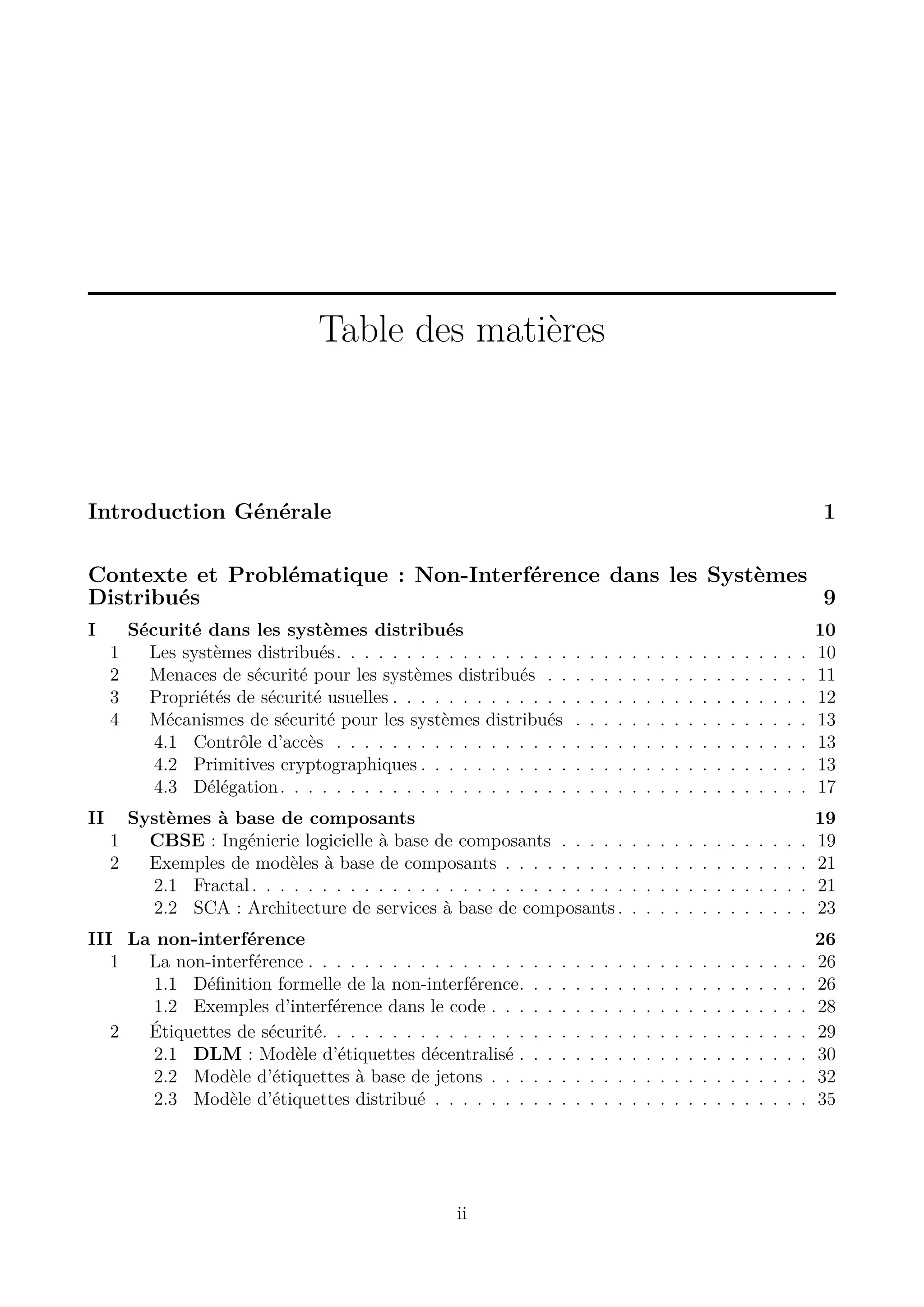 Table des mati&egrave;res

Introduction G&eacute;n&eacute;rale

1

Contexte et Probl&eacute;matique : Non-Interf&eacute;rence dans les Syst&egrave;mes
Distribu&eacute;s
9
I
1
2
3
4

II

S&eacute;curit&eacute; dans les syst&egrave;mes distribu&eacute;s
Les syst&egrave;mes distribu&eacute;s. . . . . . . . . . . . . . . . .
Menaces de s&eacute;curit&eacute; pour les syst&egrave;mes distribu&eacute;s . .
Propri&eacute;t&eacute;s de s&eacute;curit&eacute; usuelles . . . . . . . . . . . . .
M&eacute;canismes de s&eacute;curit&eacute; pour les syst&egrave;mes distribu&eacute;s
4.1 Contr&ocirc;le d&rsquo;acc&egrave;s . . . . . . . . . . . . . . . . .
4.2 Primitives cryptographiques . . . . . . . . . . .
4.3 D&eacute;l&eacute;gation . . . . . . . . . . . . . . . . . . . . .

.
.
.
.
.
.
.

.
.
.
.
.
.
.

.
.
.
.
.
.
.

.
.
.
.
.
.
.

Syst&egrave;mes &agrave; base de composants
1
CBSE : Ing&eacute;nierie logicielle &agrave; base de composants . . . . .
2
Exemples de mod&egrave;les &agrave; base de composants . . . . . . . . .
2.1 Fractal . . . . . . . . . . . . . . . . . . . . . . . . . . .
2.2 SCA : Architecture de services &agrave; base de composants .

III La non-interf&eacute;rence
1
La non-interf&eacute;rence . . . . . . . . . . . . . . . .
1.1 D&eacute;ﬁnition formelle de la non-interf&eacute;rence.
1.2 Exemples d&rsquo;interf&eacute;rence dans le code . . .
2
&Eacute;tiquettes de s&eacute;curit&eacute;. . . . . . . . . . . . . . .
2.1 DLM : Mod&egrave;le d&rsquo;&eacute;tiquettes d&eacute;centralis&eacute; .
2.2 Mod&egrave;le d&rsquo;&eacute;tiquettes &agrave; base de jetons . . .
2.3 Mod&egrave;le d&rsquo;&eacute;tiquettes distribu&eacute; . . . . . . .

ii

.
.
.
.
.
.
.

.
.
.
.
.
.
.

.
.
.
.
.
.
.

.
.
.
.
.
.
.

.
.
.
.
.
.
.

.
.
.
.
.
.
.

.
.
.
.
.
.
.

.
.
.
.
.
.
.

.
.
.
.
.
.
.

.
.
.
.
.
.
.

.
.
.
.
.
.
.

.
.
.
.
.
.
.

.
.
.
.
.
.
.

.
.
.
.
.
.
.

.
.
.
.
.
.
.

.
.
.
.
.
.
.

.
.
.
.
.
.
.

.
.
.
.
.
.
.

.
.
.
.
.
.
.

.
.
.
.
.
.
.

10
10
11
12
13
13
13
17

.
.
.
.

.
.
.
.

.
.
.
.

.
.
.
.

.
.
.
.

.
.
.
.

.
.
.
.

.
.
.
.

.
.
.
.

.
.
.
.

.
.
.
.

.
.
.
.

.
.
.
.

19
19
21
21
23

.
.
.
.
.
.
.

.
.
.
.
.
.
.

.
.
.
.
.
.
.

.
.
.
.
.
.
.

.
.
.
.
.
.
.

.
.
.
.
.
.
.

.
.
.
.
.
.
.

.
.
.
.
.
.
.

.
.
.
.
.
.
.

.
.
.
.
.
.
.

.
.
.
.
.
.
.

.
.
.
.
.
.
.

.
.
.
.
.
.
.

26
26
26
28
29
30
32
35

 