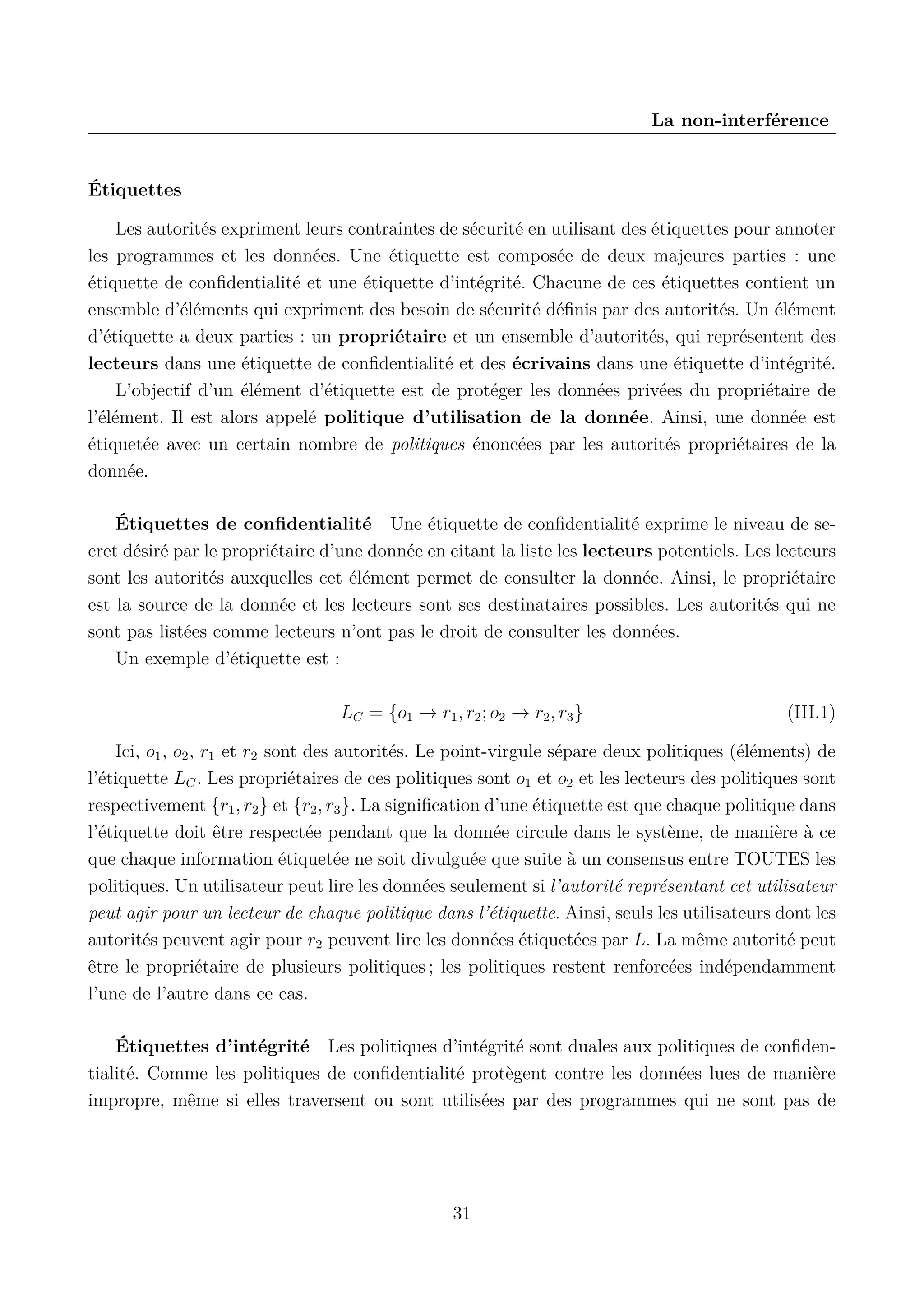 La non-interf&eacute;rence

&Eacute;tiquettes
Les autorit&eacute;s expriment leurs contraintes de s&eacute;curit&eacute; en utilisant des &eacute;tiquettes pour annoter
les programmes et les donn&eacute;es. Une &eacute;tiquette est compos&eacute;e de deux majeures parties : une
&eacute;tiquette de conﬁdentialit&eacute; et une &eacute;tiquette d&rsquo;int&eacute;grit&eacute;. Chacune de ces &eacute;tiquettes contient un
ensemble d&rsquo;&eacute;l&eacute;ments qui expriment des besoin de s&eacute;curit&eacute; d&eacute;ﬁnis par des autorit&eacute;s. Un &eacute;l&eacute;ment
d&rsquo;&eacute;tiquette a deux parties : un propri&eacute;taire et un ensemble d&rsquo;autorit&eacute;s, qui repr&eacute;sentent des
lecteurs dans une &eacute;tiquette de conﬁdentialit&eacute; et des &eacute;crivains dans une &eacute;tiquette d&rsquo;int&eacute;grit&eacute;.
L&rsquo;objectif d&rsquo;un &eacute;l&eacute;ment d&rsquo;&eacute;tiquette est de prot&eacute;ger les donn&eacute;es priv&eacute;es du propri&eacute;taire de
l&rsquo;&eacute;l&eacute;ment. Il est alors appel&eacute; politique d&rsquo;utilisation de la donn&eacute;e. Ainsi, une donn&eacute;e est
&eacute;tiquet&eacute;e avec un certain nombre de politiques &eacute;nonc&eacute;es par les autorit&eacute;s propri&eacute;taires de la
donn&eacute;e.
&Eacute;tiquettes de conﬁdentialit&eacute; Une &eacute;tiquette de conﬁdentialit&eacute; exprime le niveau de secret d&eacute;sir&eacute; par le propri&eacute;taire d&rsquo;une donn&eacute;e en citant la liste les lecteurs potentiels. Les lecteurs
sont les autorit&eacute;s auxquelles cet &eacute;l&eacute;ment permet de consulter la donn&eacute;e. Ainsi, le propri&eacute;taire
est la source de la donn&eacute;e et les lecteurs sont ses destinataires possibles. Les autorit&eacute;s qui ne
sont pas list&eacute;es comme lecteurs n&rsquo;ont pas le droit de consulter les donn&eacute;es.
Un exemple d&rsquo;&eacute;tiquette est :
LC = {o1 &rarr; r1 , r2 ; o2 &rarr; r2 , r3 }

(III.1)

Ici, o1 , o2 , r1 et r2 sont des autorit&eacute;s. Le point-virgule s&eacute;pare deux politiques (&eacute;l&eacute;ments) de
l&rsquo;&eacute;tiquette LC . Les propri&eacute;taires de ces politiques sont o1 et o2 et les lecteurs des politiques sont
respectivement {r1 , r2 } et {r2 , r3 }. La signiﬁcation d&rsquo;une &eacute;tiquette est que chaque politique dans
l&rsquo;&eacute;tiquette doit &ecirc;tre respect&eacute;e pendant que la donn&eacute;e circule dans le syst&egrave;me, de mani&egrave;re &agrave; ce
que chaque information &eacute;tiquet&eacute;e ne soit divulgu&eacute;e que suite &agrave; un consensus entre TOUTES les
politiques. Un utilisateur peut lire les donn&eacute;es seulement si l&rsquo;autorit&eacute; repr&eacute;sentant cet utilisateur
peut agir pour un lecteur de chaque politique dans l&rsquo;&eacute;tiquette. Ainsi, seuls les utilisateurs dont les
autorit&eacute;s peuvent agir pour r2 peuvent lire les donn&eacute;es &eacute;tiquet&eacute;es par L. La m&ecirc;me autorit&eacute; peut
&ecirc;tre le propri&eacute;taire de plusieurs politiques ; les politiques restent renforc&eacute;es ind&eacute;pendamment
l&rsquo;une de l&rsquo;autre dans ce cas.
&Eacute;tiquettes d&rsquo;int&eacute;grit&eacute; Les politiques d&rsquo;int&eacute;grit&eacute; sont duales aux politiques de conﬁdentialit&eacute;. Comme les politiques de conﬁdentialit&eacute; prot&egrave;gent contre les donn&eacute;es lues de mani&egrave;re
impropre, m&ecirc;me si elles traversent ou sont utilis&eacute;es par des programmes qui ne sont pas de

31

 