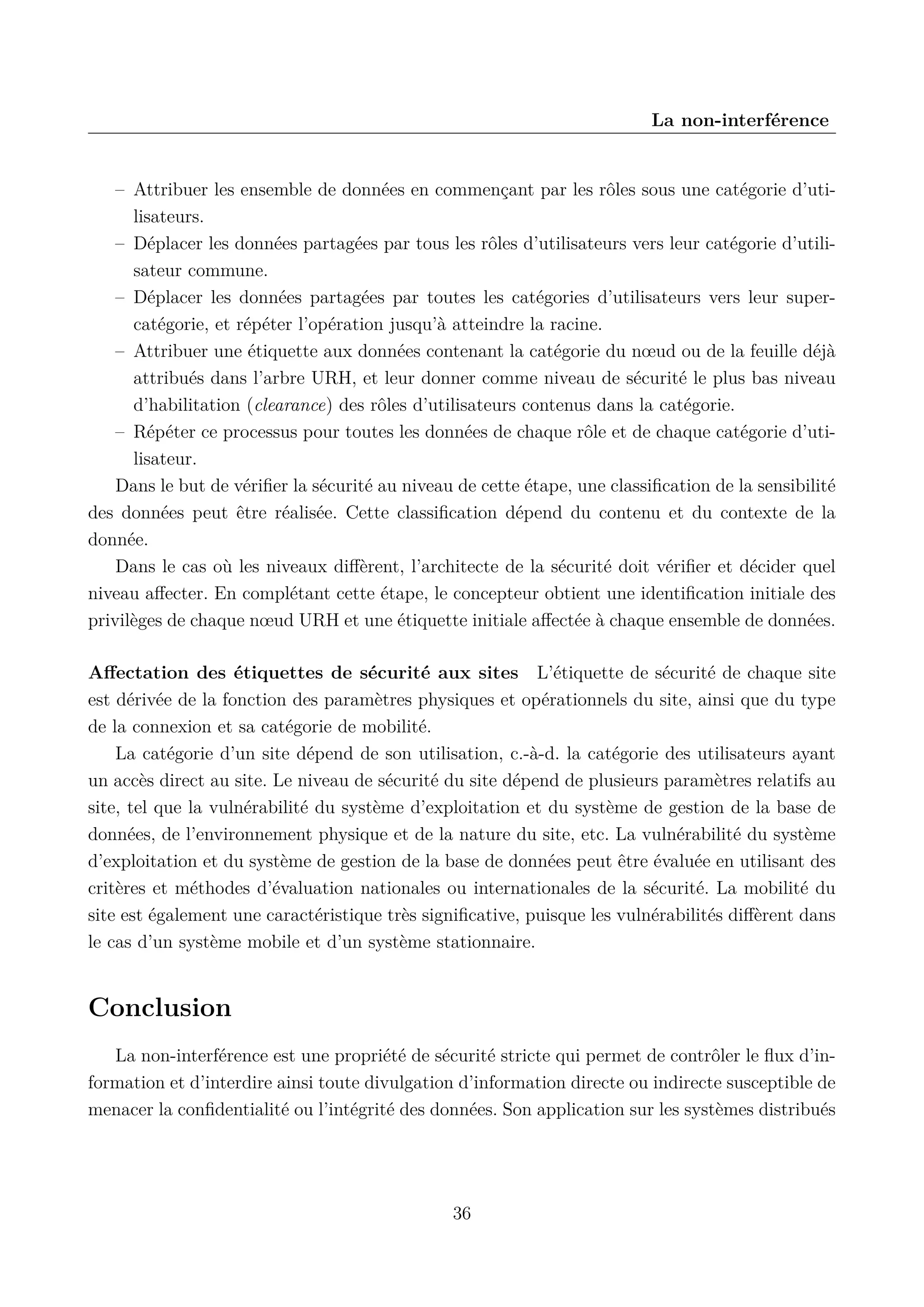 La non-interf&eacute;rence

&ndash; Attribuer les ensemble de donn&eacute;es en commen&ccedil;ant par les r&ocirc;les sous une cat&eacute;gorie d&rsquo;utilisateurs.
&ndash; D&eacute;placer les donn&eacute;es partag&eacute;es par tous les r&ocirc;les d&rsquo;utilisateurs vers leur cat&eacute;gorie d&rsquo;utilisateur commune.
&ndash; D&eacute;placer les donn&eacute;es partag&eacute;es par toutes les cat&eacute;gories d&rsquo;utilisateurs vers leur supercat&eacute;gorie, et r&eacute;p&eacute;ter l&rsquo;op&eacute;ration jusqu&rsquo;&agrave; atteindre la racine.
&ndash; Attribuer une &eacute;tiquette aux donn&eacute;es contenant la cat&eacute;gorie du n&oelig;ud ou de la feuille d&eacute;j&agrave;
attribu&eacute;s dans l&rsquo;arbre URH, et leur donner comme niveau de s&eacute;curit&eacute; le plus bas niveau
d&rsquo;habilitation (clearance) des r&ocirc;les d&rsquo;utilisateurs contenus dans la cat&eacute;gorie.
&ndash; R&eacute;p&eacute;ter ce processus pour toutes les donn&eacute;es de chaque r&ocirc;le et de chaque cat&eacute;gorie d&rsquo;utilisateur.
Dans le but de v&eacute;riﬁer la s&eacute;curit&eacute; au niveau de cette &eacute;tape, une classiﬁcation de la sensibilit&eacute;
des donn&eacute;es peut &ecirc;tre r&eacute;alis&eacute;e. Cette classiﬁcation d&eacute;pend du contenu et du contexte de la
donn&eacute;e.
Dans le cas o&ugrave; les niveaux diﬀ&egrave;rent, l&rsquo;architecte de la s&eacute;curit&eacute; doit v&eacute;riﬁer et d&eacute;cider quel
niveau aﬀecter. En compl&eacute;tant cette &eacute;tape, le concepteur obtient une identiﬁcation initiale des
privil&egrave;ges de chaque n&oelig;ud URH et une &eacute;tiquette initiale aﬀect&eacute;e &agrave; chaque ensemble de donn&eacute;es.
Aﬀectation des &eacute;tiquettes de s&eacute;curit&eacute; aux sites L&rsquo;&eacute;tiquette de s&eacute;curit&eacute; de chaque site
est d&eacute;riv&eacute;e de la fonction des param&egrave;tres physiques et op&eacute;rationnels du site, ainsi que du type
de la connexion et sa cat&eacute;gorie de mobilit&eacute;.
La cat&eacute;gorie d&rsquo;un site d&eacute;pend de son utilisation, c.-&agrave;-d. la cat&eacute;gorie des utilisateurs ayant
un acc&egrave;s direct au site. Le niveau de s&eacute;curit&eacute; du site d&eacute;pend de plusieurs param&egrave;tres relatifs au
site, tel que la vuln&eacute;rabilit&eacute; du syst&egrave;me d&rsquo;exploitation et du syst&egrave;me de gestion de la base de
donn&eacute;es, de l&rsquo;environnement physique et de la nature du site, etc. La vuln&eacute;rabilit&eacute; du syst&egrave;me
d&rsquo;exploitation et du syst&egrave;me de gestion de la base de donn&eacute;es peut &ecirc;tre &eacute;valu&eacute;e en utilisant des
crit&egrave;res et m&eacute;thodes d&rsquo;&eacute;valuation nationales ou internationales de la s&eacute;curit&eacute;. La mobilit&eacute; du
site est &eacute;galement une caract&eacute;ristique tr&egrave;s signiﬁcative, puisque les vuln&eacute;rabilit&eacute;s diﬀ&egrave;rent dans
le cas d&rsquo;un syst&egrave;me mobile et d&rsquo;un syst&egrave;me stationnaire.

Conclusion
La non-interf&eacute;rence est une propri&eacute;t&eacute; de s&eacute;curit&eacute; stricte qui permet de contr&ocirc;ler le ﬂux d&rsquo;information et d&rsquo;interdire ainsi toute divulgation d&rsquo;information directe ou indirecte susceptible de
menacer la conﬁdentialit&eacute; ou l&rsquo;int&eacute;grit&eacute; des donn&eacute;es. Son application sur les syst&egrave;mes distribu&eacute;s

36

 