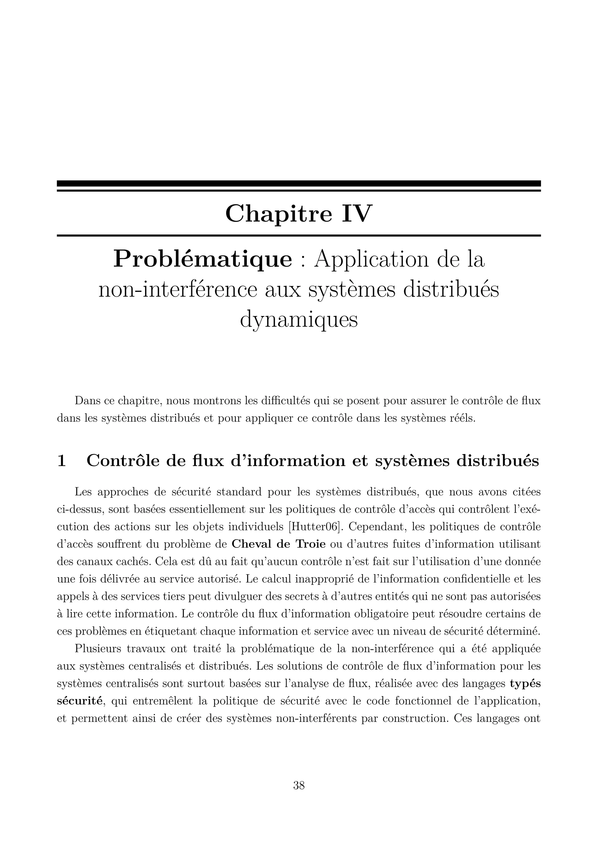 Chapitre IV
Probl&eacute;matique : Application de la
non-interf&eacute;rence aux syst&egrave;mes distribu&eacute;s
dynamiques

Dans ce chapitre, nous montrons les diﬃcult&eacute;s qui se posent pour assurer le contr&ocirc;le de ﬂux
dans les syst&egrave;mes distribu&eacute;s et pour appliquer ce contr&ocirc;le dans les syst&egrave;mes r&eacute;&eacute;ls.

1

Contr&ocirc;le de ﬂux d&rsquo;information et syst&egrave;mes distribu&eacute;s

Les approches de s&eacute;curit&eacute; standard pour les syst&egrave;mes distribu&eacute;s, que nous avons cit&eacute;es
ci-dessus, sont bas&eacute;es essentiellement sur les politiques de contr&ocirc;le d&rsquo;acc&egrave;s qui contr&ocirc;lent l&rsquo;ex&eacute;cution des actions sur les objets individuels [Hutter06]. Cependant, les politiques de contr&ocirc;le
d&rsquo;acc&egrave;s souﬀrent du probl&egrave;me de Cheval de Troie ou d&rsquo;autres fuites d&rsquo;information utilisant
des canaux cach&eacute;s. Cela est d&ucirc; au fait qu&rsquo;aucun contr&ocirc;le n&rsquo;est fait sur l&rsquo;utilisation d&rsquo;une donn&eacute;e
une fois d&eacute;livr&eacute;e au service autoris&eacute;. Le calcul inappropri&eacute; de l&rsquo;information conﬁdentielle et les
appels &agrave; des services tiers peut divulguer des secrets &agrave; d&rsquo;autres entit&eacute;s qui ne sont pas autoris&eacute;es
&agrave; lire cette information. Le contr&ocirc;le du ﬂux d&rsquo;information obligatoire peut r&eacute;soudre certains de
ces probl&egrave;mes en &eacute;tiquetant chaque information et service avec un niveau de s&eacute;curit&eacute; d&eacute;termin&eacute;.
Plusieurs travaux ont trait&eacute; la probl&eacute;matique de la non-interf&eacute;rence qui a &eacute;t&eacute; appliqu&eacute;e
aux syst&egrave;mes centralis&eacute;s et distribu&eacute;s. Les solutions de contr&ocirc;le de ﬂux d&rsquo;information pour les
syst&egrave;mes centralis&eacute;s sont surtout bas&eacute;es sur l&rsquo;analyse de ﬂux, r&eacute;alis&eacute;e avec des langages typ&eacute;s
s&eacute;curit&eacute;, qui entrem&ecirc;lent la politique de s&eacute;curit&eacute; avec le code fonctionnel de l&rsquo;application,
et permettent ainsi de cr&eacute;er des syst&egrave;mes non-interf&eacute;rents par construction. Ces langages ont

38

 