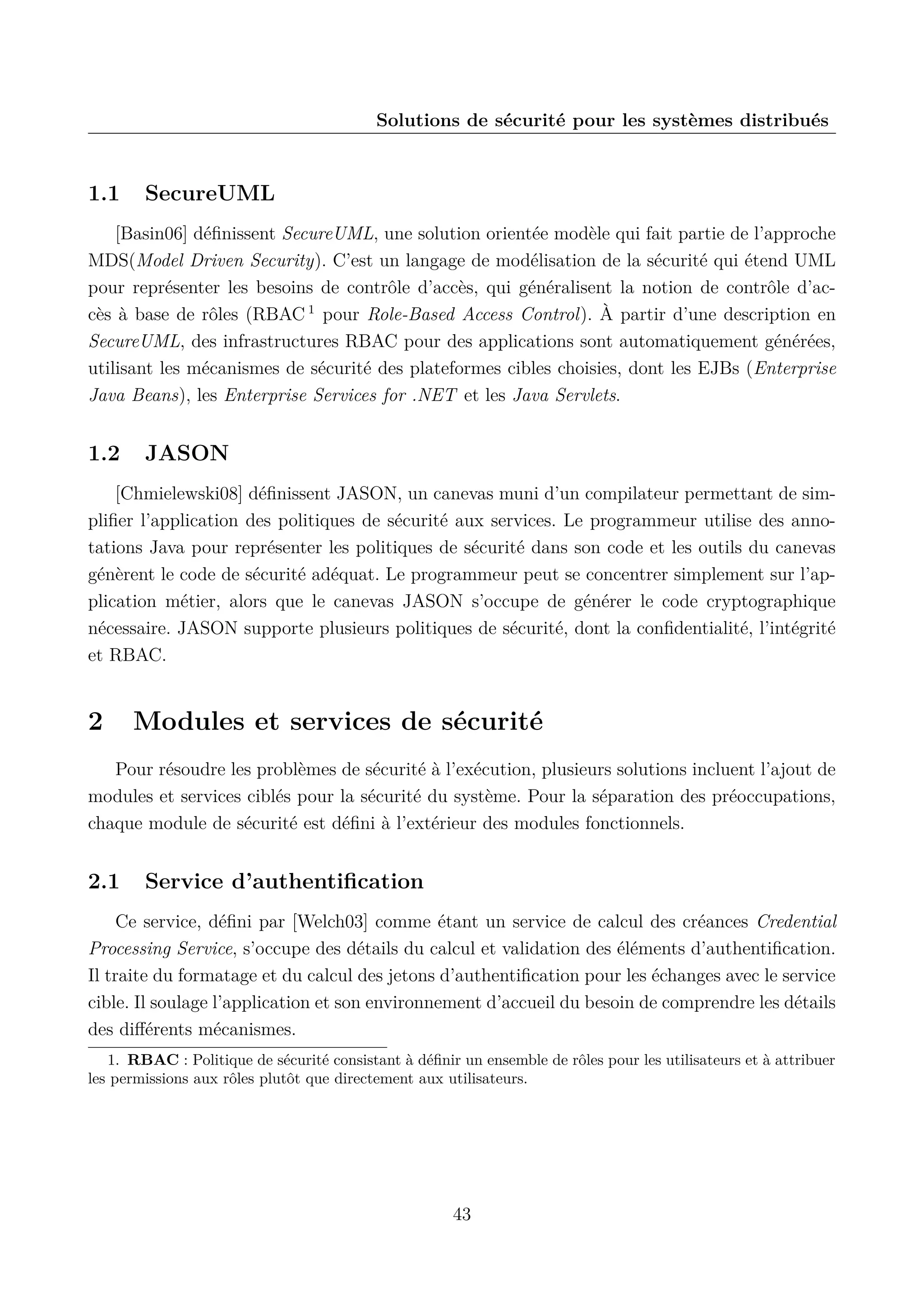 Solutions de s&eacute;curit&eacute; pour les syst&egrave;mes distribu&eacute;s

1.1

SecureUML

[Basin06] d&eacute;ﬁnissent SecureUML, une solution orient&eacute;e mod&egrave;le qui fait partie de l&rsquo;approche
MDS(Model Driven Security). C&rsquo;est un langage de mod&eacute;lisation de la s&eacute;curit&eacute; qui &eacute;tend UML
pour repr&eacute;senter les besoins de contr&ocirc;le d&rsquo;acc&egrave;s, qui g&eacute;n&eacute;ralisent la notion de contr&ocirc;le d&rsquo;acc&egrave;s &agrave; base de r&ocirc;les (RBAC 1 pour Role-Based Access Control). &Agrave; partir d&rsquo;une description en
SecureUML, des infrastructures RBAC pour des applications sont automatiquement g&eacute;n&eacute;r&eacute;es,
utilisant les m&eacute;canismes de s&eacute;curit&eacute; des plateformes cibles choisies, dont les EJBs (Enterprise
Java Beans), les Enterprise Services for .NET et les Java Servlets.

1.2

JASON

[Chmielewski08] d&eacute;ﬁnissent JASON, un canevas muni d&rsquo;un compilateur permettant de simpliﬁer l&rsquo;application des politiques de s&eacute;curit&eacute; aux services. Le programmeur utilise des annotations Java pour repr&eacute;senter les politiques de s&eacute;curit&eacute; dans son code et les outils du canevas
g&eacute;n&egrave;rent le code de s&eacute;curit&eacute; ad&eacute;quat. Le programmeur peut se concentrer simplement sur l&rsquo;application m&eacute;tier, alors que le canevas JASON s&rsquo;occupe de g&eacute;n&eacute;rer le code cryptographique
n&eacute;cessaire. JASON supporte plusieurs politiques de s&eacute;curit&eacute;, dont la conﬁdentialit&eacute;, l&rsquo;int&eacute;grit&eacute;
et RBAC.

2

Modules et services de s&eacute;curit&eacute;

Pour r&eacute;soudre les probl&egrave;mes de s&eacute;curit&eacute; &agrave; l&rsquo;ex&eacute;cution, plusieurs solutions incluent l&rsquo;ajout de
modules et services cibl&eacute;s pour la s&eacute;curit&eacute; du syst&egrave;me. Pour la s&eacute;paration des pr&eacute;occupations,
chaque module de s&eacute;curit&eacute; est d&eacute;ﬁni &agrave; l&rsquo;ext&eacute;rieur des modules fonctionnels.

2.1

Service d&rsquo;authentiﬁcation

Ce service, d&eacute;ﬁni par [Welch03] comme &eacute;tant un service de calcul des cr&eacute;ances Credential
Processing Service, s&rsquo;occupe des d&eacute;tails du calcul et validation des &eacute;l&eacute;ments d&rsquo;authentiﬁcation.
Il traite du formatage et du calcul des jetons d&rsquo;authentiﬁcation pour les &eacute;changes avec le service
cible. Il soulage l&rsquo;application et son environnement d&rsquo;accueil du besoin de comprendre les d&eacute;tails
des diﬀ&eacute;rents m&eacute;canismes.
1. RBAC : Politique de s&eacute;curit&eacute; consistant &agrave; d&eacute;ﬁnir un ensemble de r&ocirc;les pour les utilisateurs et &agrave; attribuer
les permissions aux r&ocirc;les plut&ocirc;t que directement aux utilisateurs.

43

 