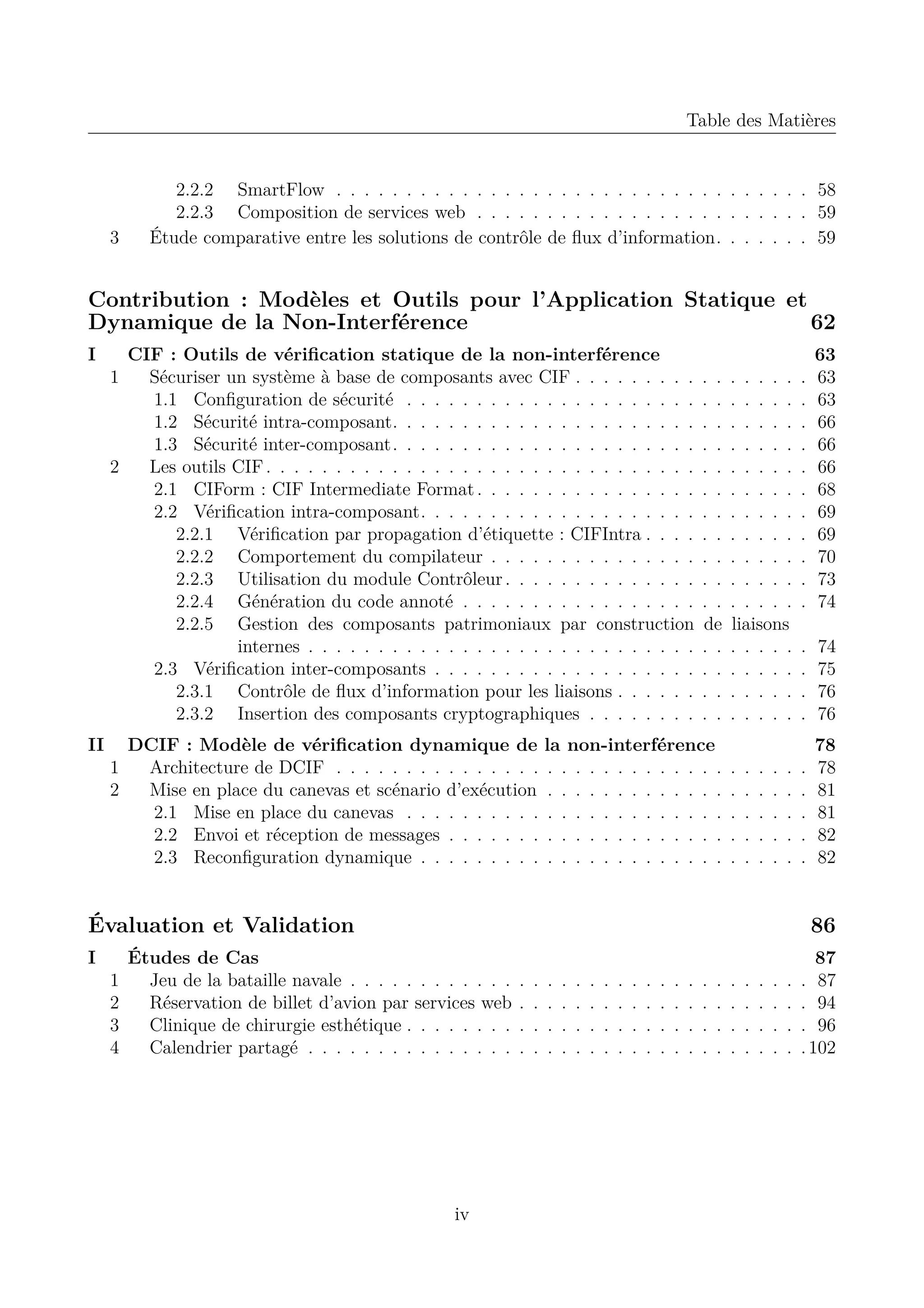 Table des Mati&egrave;res

3

2.2.2 SmartFlow . . . . . . . . . . . . . . . . . . . . . . . . . . . . . . . . . . 58
2.2.3 Composition de services web . . . . . . . . . . . . . . . . . . . . . . . . 59
&Eacute;tude comparative entre les solutions de contr&ocirc;le de ﬂux d&rsquo;information. . . . . . . 59

Contribution : Mod&egrave;les et Outils pour l&rsquo;Application Statique et
Dynamique de la Non-Interf&eacute;rence
62
I

II

CIF : Outils de v&eacute;riﬁcation statique de la non-interf&eacute;rence
1
S&eacute;curiser un syst&egrave;me &agrave; base de composants avec CIF . . . . . . . . .
1.1 Conﬁguration de s&eacute;curit&eacute; . . . . . . . . . . . . . . . . . . . . .
1.2 S&eacute;curit&eacute; intra-composant. . . . . . . . . . . . . . . . . . . . . .
1.3 S&eacute;curit&eacute; inter-composant. . . . . . . . . . . . . . . . . . . . . .
2
Les outils CIF . . . . . . . . . . . . . . . . . . . . . . . . . . . . . . .
2.1 CIForm : CIF Intermediate Format . . . . . . . . . . . . . . . .
2.2 V&eacute;riﬁcation intra-composant. . . . . . . . . . . . . . . . . . . .
2.2.1 V&eacute;riﬁcation par propagation d&rsquo;&eacute;tiquette : CIFIntra . . . .
2.2.2 Comportement du compilateur . . . . . . . . . . . . . . .
2.2.3 Utilisation du module Contr&ocirc;leur . . . . . . . . . . . . . .
2.2.4 G&eacute;n&eacute;ration du code annot&eacute; . . . . . . . . . . . . . . . . .
2.2.5 Gestion des composants patrimoniaux par construction
internes . . . . . . . . . . . . . . . . . . . . . . . . . . . .
2.3 V&eacute;riﬁcation inter-composants . . . . . . . . . . . . . . . . . . .
2.3.1 Contr&ocirc;le de ﬂux d&rsquo;information pour les liaisons . . . . . .
2.3.2 Insertion des composants cryptographiques . . . . . . . .
DCIF : Mod&egrave;le de v&eacute;riﬁcation dynamique de
1
Architecture de DCIF . . . . . . . . . . . . . . .
2
Mise en place du canevas et sc&eacute;nario d&rsquo;ex&eacute;cution
2.1 Mise en place du canevas . . . . . . . . . .
2.2 Envoi et r&eacute;ception de messages . . . . . . .
2.3 Reconﬁguration dynamique . . . . . . . . .

. .
. .
. .
. .
. .
. .
. .
. .
. .
. .
. .
de
. .
. .
. .
. .

la non-interf&eacute;rence
. . . . . . . . . . . . .
. . . . . . . . . . . . .
. . . . . . . . . . . . .
. . . . . . . . . . . . .
. . . . . . . . . . . . .

. . . . .
. . . . .
. . . . .
. . . . .
. . . . .
. . . . .
. . . . .
. . . . .
. . . . .
. . . . .
. . . . .
liaisons
. . . . .
. . . . .
. . . . .
. . . . .
.
.
.
.
.

.
.
.
.
.

.
.
.
.
.

.
.
.
.
.

.
.
.
.
.

&Eacute;valuation et Validation
I
1
2
3
4

.
.
.
.
.
.
.
.
.
.
.

63
63
63
66
66
66
68
69
69
70
73
74

.
.
.
.

74
75
76
76

.
.
.
.
.

78
78
81
81
82
82

86

&Eacute;tudes de Cas
Jeu de la bataille navale . . . . . . . . . . . .
R&eacute;servation de billet d&rsquo;avion par services web
Clinique de chirurgie esth&eacute;tique . . . . . . . .
Calendrier partag&eacute; . . . . . . . . . . . . . . .

iv

.
.
.
.

.
.
.
.

.
.
.
.

.
.
.
.

.
.
.
.

.
.
.
.

.
.
.
.

.
.
.
.

.
.
.
.

.
.
.
.

.
.
.
.

.
.
.
.

.
.
.
.

.
.
.
.

.
.
.
.

.
.
.
.

.
.
.
.

.
.
.
.

.
.
.
.

.
.
.
.

87
. 87
. 94
. 96
. 102

 