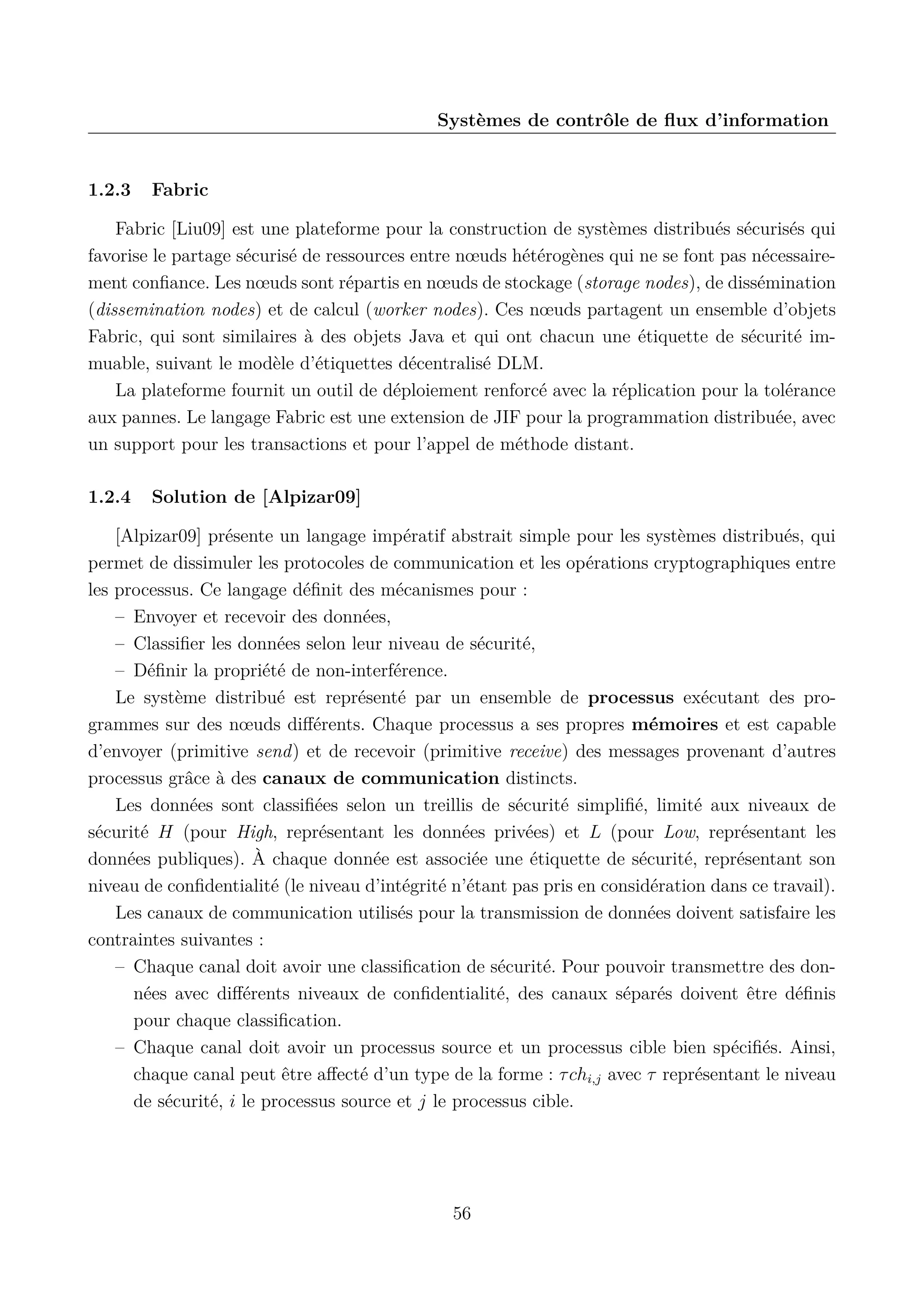 Syst&egrave;mes de contr&ocirc;le de ﬂux d&rsquo;information

1.2.3

Fabric

Fabric [Liu09] est une plateforme pour la construction de syst&egrave;mes distribu&eacute;s s&eacute;curis&eacute;s qui
favorise le partage s&eacute;curis&eacute; de ressources entre n&oelig;uds h&eacute;t&eacute;rog&egrave;nes qui ne se font pas n&eacute;cessairement conﬁance. Les n&oelig;uds sont r&eacute;partis en n&oelig;uds de stockage (storage nodes), de diss&eacute;mination
(dissemination nodes) et de calcul (worker nodes). Ces n&oelig;uds partagent un ensemble d&rsquo;objets
Fabric, qui sont similaires &agrave; des objets Java et qui ont chacun une &eacute;tiquette de s&eacute;curit&eacute; immuable, suivant le mod&egrave;le d&rsquo;&eacute;tiquettes d&eacute;centralis&eacute; DLM.
La plateforme fournit un outil de d&eacute;ploiement renforc&eacute; avec la r&eacute;plication pour la tol&eacute;rance
aux pannes. Le langage Fabric est une extension de JIF pour la programmation distribu&eacute;e, avec
un support pour les transactions et pour l&rsquo;appel de m&eacute;thode distant.
1.2.4

Solution de [Alpizar09]

[Alpizar09] pr&eacute;sente un langage imp&eacute;ratif abstrait simple pour les syst&egrave;mes distribu&eacute;s, qui
permet de dissimuler les protocoles de communication et les op&eacute;rations cryptographiques entre
les processus. Ce langage d&eacute;ﬁnit des m&eacute;canismes pour :
&ndash; Envoyer et recevoir des donn&eacute;es,
&ndash; Classiﬁer les donn&eacute;es selon leur niveau de s&eacute;curit&eacute;,
&ndash; D&eacute;ﬁnir la propri&eacute;t&eacute; de non-interf&eacute;rence.
Le syst&egrave;me distribu&eacute; est repr&eacute;sent&eacute; par un ensemble de processus ex&eacute;cutant des programmes sur des n&oelig;uds diﬀ&eacute;rents. Chaque processus a ses propres m&eacute;moires et est capable
d&rsquo;envoyer (primitive send) et de recevoir (primitive receive) des messages provenant d&rsquo;autres
processus gr&acirc;ce &agrave; des canaux de communication distincts.
Les donn&eacute;es sont classiﬁ&eacute;es selon un treillis de s&eacute;curit&eacute; simpliﬁ&eacute;, limit&eacute; aux niveaux de
s&eacute;curit&eacute; H (pour High, repr&eacute;sentant les donn&eacute;es priv&eacute;es) et L (pour Low, repr&eacute;sentant les
donn&eacute;es publiques). &Agrave; chaque donn&eacute;e est associ&eacute;e une &eacute;tiquette de s&eacute;curit&eacute;, repr&eacute;sentant son
niveau de conﬁdentialit&eacute; (le niveau d&rsquo;int&eacute;grit&eacute; n&rsquo;&eacute;tant pas pris en consid&eacute;ration dans ce travail).
Les canaux de communication utilis&eacute;s pour la transmission de donn&eacute;es doivent satisfaire les
contraintes suivantes :
&ndash; Chaque canal doit avoir une classiﬁcation de s&eacute;curit&eacute;. Pour pouvoir transmettre des donn&eacute;es avec diﬀ&eacute;rents niveaux de conﬁdentialit&eacute;, des canaux s&eacute;par&eacute;s doivent &ecirc;tre d&eacute;ﬁnis
pour chaque classiﬁcation.
&ndash; Chaque canal doit avoir un processus source et un processus cible bien sp&eacute;ciﬁ&eacute;s. Ainsi,
chaque canal peut &ecirc;tre aﬀect&eacute; d&rsquo;un type de la forme : &tau; chi,j avec &tau; repr&eacute;sentant le niveau
de s&eacute;curit&eacute;, i le processus source et j le processus cible.

56

 