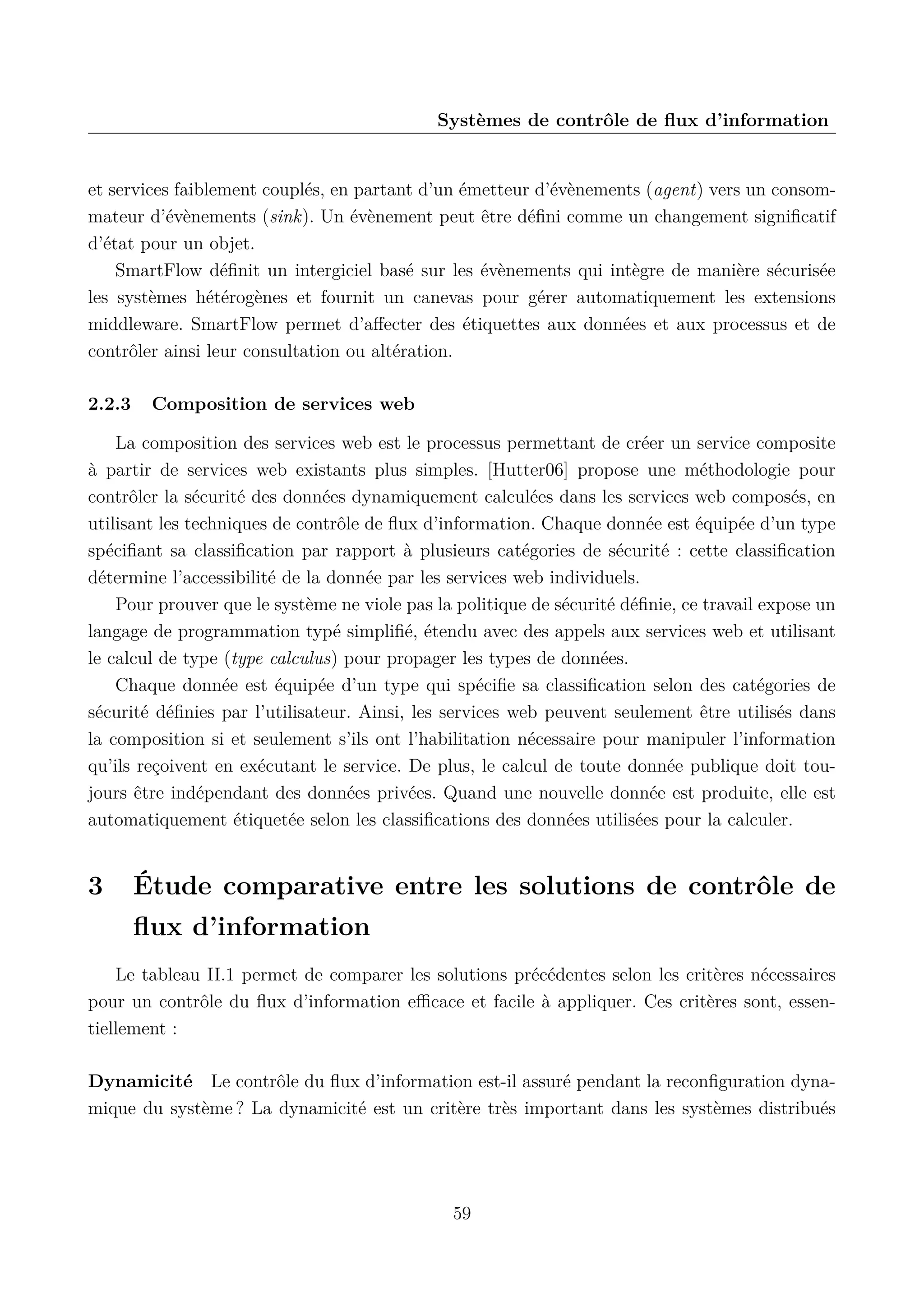 Syst&egrave;mes de contr&ocirc;le de ﬂux d&rsquo;information

et services faiblement coupl&eacute;s, en partant d&rsquo;un &eacute;metteur d&rsquo;&eacute;v&egrave;nements (agent) vers un consommateur d&rsquo;&eacute;v&egrave;nements (sink). Un &eacute;v&egrave;nement peut &ecirc;tre d&eacute;ﬁni comme un changement signiﬁcatif
d&rsquo;&eacute;tat pour un objet.
SmartFlow d&eacute;ﬁnit un intergiciel bas&eacute; sur les &eacute;v&egrave;nements qui int&egrave;gre de mani&egrave;re s&eacute;curis&eacute;e
les syst&egrave;mes h&eacute;t&eacute;rog&egrave;nes et fournit un canevas pour g&eacute;rer automatiquement les extensions
middleware. SmartFlow permet d&rsquo;aﬀecter des &eacute;tiquettes aux donn&eacute;es et aux processus et de
contr&ocirc;ler ainsi leur consultation ou alt&eacute;ration.
2.2.3

Composition de services web

La composition des services web est le processus permettant de cr&eacute;er un service composite
&agrave; partir de services web existants plus simples. [Hutter06] propose une m&eacute;thodologie pour
contr&ocirc;ler la s&eacute;curit&eacute; des donn&eacute;es dynamiquement calcul&eacute;es dans les services web compos&eacute;s, en
utilisant les techniques de contr&ocirc;le de ﬂux d&rsquo;information. Chaque donn&eacute;e est &eacute;quip&eacute;e d&rsquo;un type
sp&eacute;ciﬁant sa classiﬁcation par rapport &agrave; plusieurs cat&eacute;gories de s&eacute;curit&eacute; : cette classiﬁcation
d&eacute;termine l&rsquo;accessibilit&eacute; de la donn&eacute;e par les services web individuels.
Pour prouver que le syst&egrave;me ne viole pas la politique de s&eacute;curit&eacute; d&eacute;ﬁnie, ce travail expose un
langage de programmation typ&eacute; simpliﬁ&eacute;, &eacute;tendu avec des appels aux services web et utilisant
le calcul de type (type calculus) pour propager les types de donn&eacute;es.
Chaque donn&eacute;e est &eacute;quip&eacute;e d&rsquo;un type qui sp&eacute;ciﬁe sa classiﬁcation selon des cat&eacute;gories de
s&eacute;curit&eacute; d&eacute;ﬁnies par l&rsquo;utilisateur. Ainsi, les services web peuvent seulement &ecirc;tre utilis&eacute;s dans
la composition si et seulement s&rsquo;ils ont l&rsquo;habilitation n&eacute;cessaire pour manipuler l&rsquo;information
qu&rsquo;ils re&ccedil;oivent en ex&eacute;cutant le service. De plus, le calcul de toute donn&eacute;e publique doit toujours &ecirc;tre ind&eacute;pendant des donn&eacute;es priv&eacute;es. Quand une nouvelle donn&eacute;e est produite, elle est
automatiquement &eacute;tiquet&eacute;e selon les classiﬁcations des donn&eacute;es utilis&eacute;es pour la calculer.

3

&Eacute;tude comparative entre les solutions de contr&ocirc;le de
ﬂux d&rsquo;information

Le tableau II.1 permet de comparer les solutions pr&eacute;c&eacute;dentes selon les crit&egrave;res n&eacute;cessaires
pour un contr&ocirc;le du ﬂux d&rsquo;information eﬃcace et facile &agrave; appliquer. Ces crit&egrave;res sont, essentiellement :
Dynamicit&eacute; Le contr&ocirc;le du ﬂux d&rsquo;information est-il assur&eacute; pendant la reconﬁguration dynamique du syst&egrave;me ? La dynamicit&eacute; est un crit&egrave;re tr&egrave;s important dans les syst&egrave;mes distribu&eacute;s

59

 