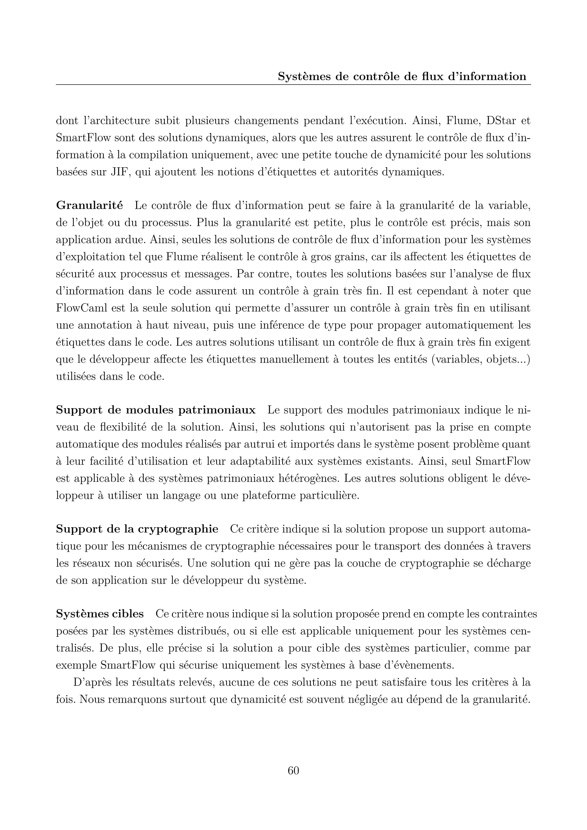 Syst&egrave;mes de contr&ocirc;le de ﬂux d&rsquo;information

dont l&rsquo;architecture subit plusieurs changements pendant l&rsquo;ex&eacute;cution. Ainsi, Flume, DStar et
SmartFlow sont des solutions dynamiques, alors que les autres assurent le contr&ocirc;le de ﬂux d&rsquo;information &agrave; la compilation uniquement, avec une petite touche de dynamicit&eacute; pour les solutions
bas&eacute;es sur JIF, qui ajoutent les notions d&rsquo;&eacute;tiquettes et autorit&eacute;s dynamiques.
Granularit&eacute; Le contr&ocirc;le de ﬂux d&rsquo;information peut se faire &agrave; la granularit&eacute; de la variable,
de l&rsquo;objet ou du processus. Plus la granularit&eacute; est petite, plus le contr&ocirc;le est pr&eacute;cis, mais son
application ardue. Ainsi, seules les solutions de contr&ocirc;le de ﬂux d&rsquo;information pour les syst&egrave;mes
d&rsquo;exploitation tel que Flume r&eacute;alisent le contr&ocirc;le &agrave; gros grains, car ils aﬀectent les &eacute;tiquettes de
s&eacute;curit&eacute; aux processus et messages. Par contre, toutes les solutions bas&eacute;es sur l&rsquo;analyse de ﬂux
d&rsquo;information dans le code assurent un contr&ocirc;le &agrave; grain tr&egrave;s ﬁn. Il est cependant &agrave; noter que
FlowCaml est la seule solution qui permette d&rsquo;assurer un contr&ocirc;le &agrave; grain tr&egrave;s ﬁn en utilisant
une annotation &agrave; haut niveau, puis une inf&eacute;rence de type pour propager automatiquement les
&eacute;tiquettes dans le code. Les autres solutions utilisant un contr&ocirc;le de ﬂux &agrave; grain tr&egrave;s ﬁn exigent
que le d&eacute;veloppeur aﬀecte les &eacute;tiquettes manuellement &agrave; toutes les entit&eacute;s (variables, objets...)
utilis&eacute;es dans le code.
Support de modules patrimoniaux Le support des modules patrimoniaux indique le niveau de ﬂexibilit&eacute; de la solution. Ainsi, les solutions qui n&rsquo;autorisent pas la prise en compte
automatique des modules r&eacute;alis&eacute;s par autrui et import&eacute;s dans le syst&egrave;me posent probl&egrave;me quant
&agrave; leur facilit&eacute; d&rsquo;utilisation et leur adaptabilit&eacute; aux syst&egrave;mes existants. Ainsi, seul SmartFlow
est applicable &agrave; des syst&egrave;mes patrimoniaux h&eacute;t&eacute;rog&egrave;nes. Les autres solutions obligent le d&eacute;veloppeur &agrave; utiliser un langage ou une plateforme particuli&egrave;re.
Support de la cryptographie Ce crit&egrave;re indique si la solution propose un support automatique pour les m&eacute;canismes de cryptographie n&eacute;cessaires pour le transport des donn&eacute;es &agrave; travers
les r&eacute;seaux non s&eacute;curis&eacute;s. Une solution qui ne g&egrave;re pas la couche de cryptographie se d&eacute;charge
de son application sur le d&eacute;veloppeur du syst&egrave;me.
Syst&egrave;mes cibles Ce crit&egrave;re nous indique si la solution propos&eacute;e prend en compte les contraintes
pos&eacute;es par les syst&egrave;mes distribu&eacute;s, ou si elle est applicable uniquement pour les syst&egrave;mes centralis&eacute;s. De plus, elle pr&eacute;cise si la solution a pour cible des syst&egrave;mes particulier, comme par
exemple SmartFlow qui s&eacute;curise uniquement les syst&egrave;mes &agrave; base d&rsquo;&eacute;v&egrave;nements.
D&rsquo;apr&egrave;s les r&eacute;sultats relev&eacute;s, aucune de ces solutions ne peut satisfaire tous les crit&egrave;res &agrave; la
fois. Nous remarquons surtout que dynamicit&eacute; est souvent n&eacute;glig&eacute;e au d&eacute;pend de la granularit&eacute;.

60

 