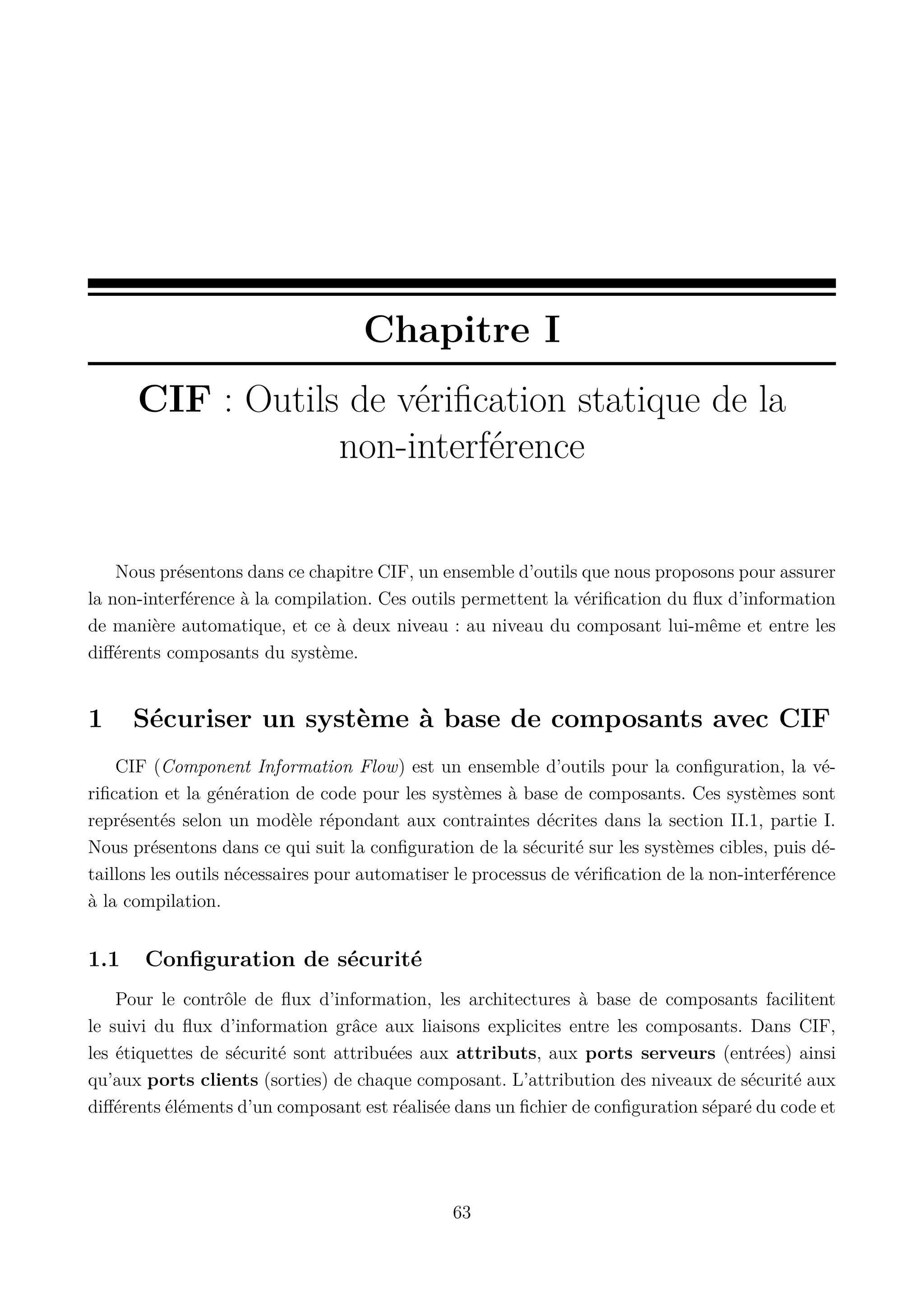 Chapitre I
CIF : Outils de v&eacute;riﬁcation statique de la
non-interf&eacute;rence

Nous pr&eacute;sentons dans ce chapitre CIF, un ensemble d&rsquo;outils que nous proposons pour assurer
la non-interf&eacute;rence &agrave; la compilation. Ces outils permettent la v&eacute;riﬁcation du ﬂux d&rsquo;information
de mani&egrave;re automatique, et ce &agrave; deux niveau : au niveau du composant lui-m&ecirc;me et entre les
diﬀ&eacute;rents composants du syst&egrave;me.

1

S&eacute;curiser un syst&egrave;me &agrave; base de composants avec CIF

CIF (Component Information Flow) est un ensemble d&rsquo;outils pour la conﬁguration, la v&eacute;riﬁcation et la g&eacute;n&eacute;ration de code pour les syst&egrave;mes &agrave; base de composants. Ces syst&egrave;mes sont
repr&eacute;sent&eacute;s selon un mod&egrave;le r&eacute;pondant aux contraintes d&eacute;crites dans la section II.1, partie I.
Nous pr&eacute;sentons dans ce qui suit la conﬁguration de la s&eacute;curit&eacute; sur les syst&egrave;mes cibles, puis d&eacute;taillons les outils n&eacute;cessaires pour automatiser le processus de v&eacute;riﬁcation de la non-interf&eacute;rence
&agrave; la compilation.

1.1

Conﬁguration de s&eacute;curit&eacute;

Pour le contr&ocirc;le de ﬂux d&rsquo;information, les architectures &agrave; base de composants facilitent
le suivi du ﬂux d&rsquo;information gr&acirc;ce aux liaisons explicites entre les composants. Dans CIF,
les &eacute;tiquettes de s&eacute;curit&eacute; sont attribu&eacute;es aux attributs, aux ports serveurs (entr&eacute;es) ainsi
qu&rsquo;aux ports clients (sorties) de chaque composant. L&rsquo;attribution des niveaux de s&eacute;curit&eacute; aux
diﬀ&eacute;rents &eacute;l&eacute;ments d&rsquo;un composant est r&eacute;alis&eacute;e dans un ﬁchier de conﬁguration s&eacute;par&eacute; du code et

63

 