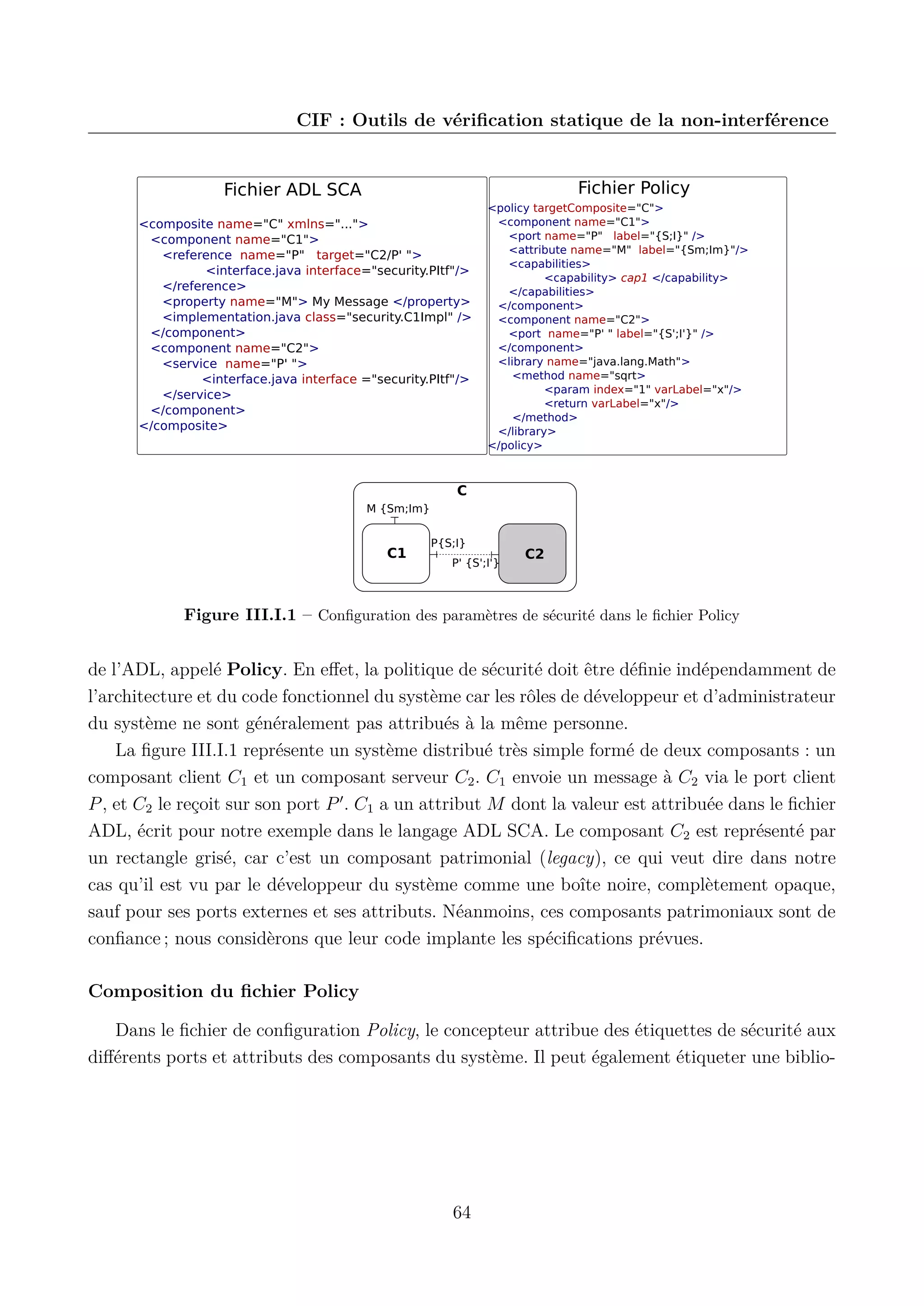CIF : Outils de v&eacute;riﬁcation statique de la non-interf&eacute;rence

Fichier Policy

Fichier ADL SCA
<composite name="C" xmlns="...">
<component name="C1">
<reference name="P" target="C2/P' ">
<interface.java interface="security.PItf"/>
</reference>
<property name="M"> My Message </property>
<implementation.java class="security.C1Impl" />
</component>
<component name="C2">
<service name="P' ">
<interface.java interface ="security.PItf"/>
</service>
</component>
</composite>

<policy targetComposite="C">
<component name="C1">
<port name="P" label="{S;I}" />
<attribute name="M" label="{Sm;Im}"/>
<capabilities>
<capability> cap1 </capability>
</capabilities>
</component>
<component name="C2">
<port name="P' " label="{S';I'}" />
</component>
<library name="java.lang.Math">
<method name="sqrt>
<param index="1" varLabel="x"/>
<return varLabel="x"/>
</method>
</library>
</policy>

C
M {Sm;Im}

C1

P{S;I}
P' {S';I'}

C2

Figure III.I.1 &ndash; Conﬁguration des param&egrave;tres de s&eacute;curit&eacute; dans le ﬁchier Policy

de l&rsquo;ADL, appel&eacute; Policy. En eﬀet, la politique de s&eacute;curit&eacute; doit &ecirc;tre d&eacute;ﬁnie ind&eacute;pendamment de
l&rsquo;architecture et du code fonctionnel du syst&egrave;me car les r&ocirc;les de d&eacute;veloppeur et d&rsquo;administrateur
du syst&egrave;me ne sont g&eacute;n&eacute;ralement pas attribu&eacute;s &agrave; la m&ecirc;me personne.
La ﬁgure III.I.1 repr&eacute;sente un syst&egrave;me distribu&eacute; tr&egrave;s simple form&eacute; de deux composants : un
composant client C1 et un composant serveur C2 . C1 envoie un message &agrave; C2 via le port client
P , et C2 le re&ccedil;oit sur son port P . C1 a un attribut M dont la valeur est attribu&eacute;e dans le ﬁchier
ADL, &eacute;crit pour notre exemple dans le langage ADL SCA. Le composant C2 est repr&eacute;sent&eacute; par
un rectangle gris&eacute;, car c&rsquo;est un composant patrimonial (legacy), ce qui veut dire dans notre
cas qu&rsquo;il est vu par le d&eacute;veloppeur du syst&egrave;me comme une bo&icirc;te noire, compl&egrave;tement opaque,
sauf pour ses ports externes et ses attributs. N&eacute;anmoins, ces composants patrimoniaux sont de
conﬁance ; nous consid&egrave;rons que leur code implante les sp&eacute;ciﬁcations pr&eacute;vues.
Composition du ﬁchier Policy
Dans le ﬁchier de conﬁguration Policy, le concepteur attribue des &eacute;tiquettes de s&eacute;curit&eacute; aux
diﬀ&eacute;rents ports et attributs des composants du syst&egrave;me. Il peut &eacute;galement &eacute;tiqueter une biblio-

64

 