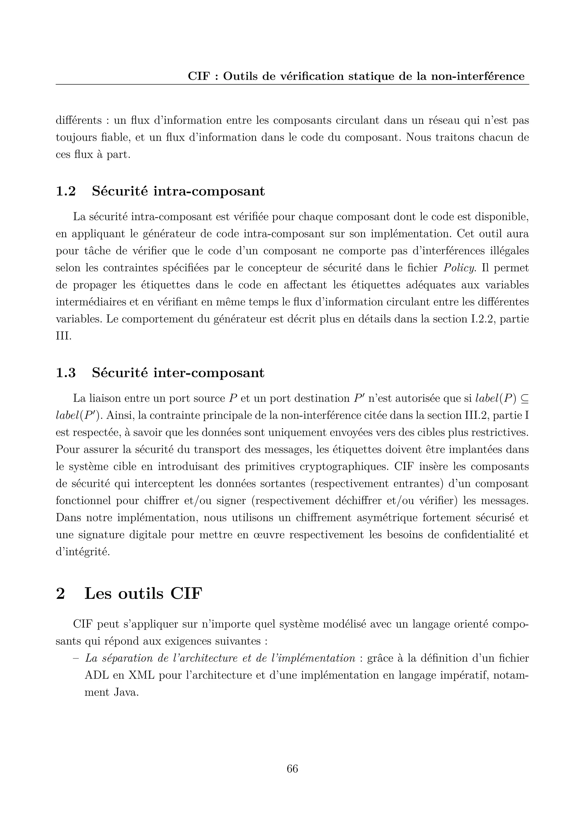 CIF : Outils de v&eacute;riﬁcation statique de la non-interf&eacute;rence

diﬀ&eacute;rents : un ﬂux d&rsquo;information entre les composants circulant dans un r&eacute;seau qui n&rsquo;est pas
toujours ﬁable, et un ﬂux d&rsquo;information dans le code du composant. Nous traitons chacun de
ces ﬂux &agrave; part.

1.2

S&eacute;curit&eacute; intra-composant

La s&eacute;curit&eacute; intra-composant est v&eacute;riﬁ&eacute;e pour chaque composant dont le code est disponible,
en appliquant le g&eacute;n&eacute;rateur de code intra-composant sur son impl&eacute;mentation. Cet outil aura
pour t&acirc;che de v&eacute;riﬁer que le code d&rsquo;un composant ne comporte pas d&rsquo;interf&eacute;rences ill&eacute;gales
selon les contraintes sp&eacute;ciﬁ&eacute;es par le concepteur de s&eacute;curit&eacute; dans le ﬁchier Policy. Il permet
de propager les &eacute;tiquettes dans le code en aﬀectant les &eacute;tiquettes ad&eacute;quates aux variables
interm&eacute;diaires et en v&eacute;riﬁant en m&ecirc;me temps le ﬂux d&rsquo;information circulant entre les diﬀ&eacute;rentes
variables. Le comportement du g&eacute;n&eacute;rateur est d&eacute;crit plus en d&eacute;tails dans la section I.2.2, partie
III.

1.3

S&eacute;curit&eacute; inter-composant

La liaison entre un port source P et un port destination P n&rsquo;est autoris&eacute;e que si label(P ) &sube;
label(P ). Ainsi, la contrainte principale de la non-interf&eacute;rence cit&eacute;e dans la section III.2, partie I
est respect&eacute;e, &agrave; savoir que les donn&eacute;es sont uniquement envoy&eacute;es vers des cibles plus restrictives.
Pour assurer la s&eacute;curit&eacute; du transport des messages, les &eacute;tiquettes doivent &ecirc;tre implant&eacute;es dans
le syst&egrave;me cible en introduisant des primitives cryptographiques. CIF ins&egrave;re les composants
de s&eacute;curit&eacute; qui interceptent les donn&eacute;es sortantes (respectivement entrantes) d&rsquo;un composant
fonctionnel pour chiﬀrer et/ou signer (respectivement d&eacute;chiﬀrer et/ou v&eacute;riﬁer) les messages.
Dans notre impl&eacute;mentation, nous utilisons un chiﬀrement asym&eacute;trique fortement s&eacute;curis&eacute; et
une signature digitale pour mettre en &oelig;uvre respectivement les besoins de conﬁdentialit&eacute; et
d&rsquo;int&eacute;grit&eacute;.

2

Les outils CIF

CIF peut s&rsquo;appliquer sur n&rsquo;importe quel syst&egrave;me mod&eacute;lis&eacute; avec un langage orient&eacute; composants qui r&eacute;pond aux exigences suivantes :
&ndash; La s&eacute;paration de l&rsquo;architecture et de l&rsquo;impl&eacute;mentation : gr&acirc;ce &agrave; la d&eacute;ﬁnition d&rsquo;un ﬁchier
ADL en XML pour l&rsquo;architecture et d&rsquo;une impl&eacute;mentation en langage imp&eacute;ratif, notamment Java.

66

 