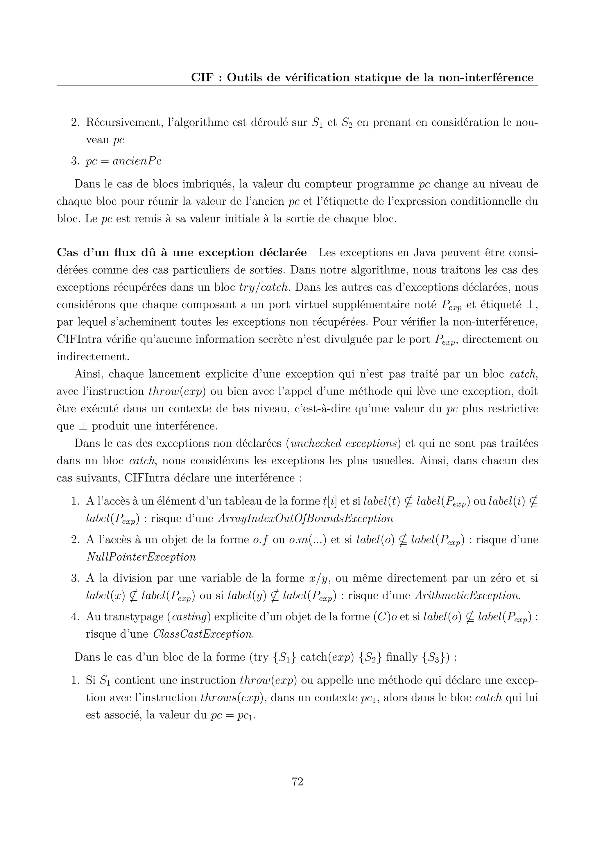 CIF : Outils de v&eacute;riﬁcation statique de la non-interf&eacute;rence

2. R&eacute;cursivement, l&rsquo;algorithme est d&eacute;roul&eacute; sur S1 et S2 en prenant en consid&eacute;ration le nouveau pc
3. pc = ancienP c
Dans le cas de blocs imbriqu&eacute;s, la valeur du compteur programme pc change au niveau de
chaque bloc pour r&eacute;unir la valeur de l&rsquo;ancien pc et l&rsquo;&eacute;tiquette de l&rsquo;expression conditionnelle du
bloc. Le pc est remis &agrave; sa valeur initiale &agrave; la sortie de chaque bloc.
Cas d&rsquo;un ﬂux d&ucirc; &agrave; une exception d&eacute;clar&eacute;e Les exceptions en Java peuvent &ecirc;tre consid&eacute;r&eacute;es comme des cas particuliers de sorties. Dans notre algorithme, nous traitons les cas des
exceptions r&eacute;cup&eacute;r&eacute;es dans un bloc try/catch. Dans les autres cas d&rsquo;exceptions d&eacute;clar&eacute;es, nous
consid&eacute;rons que chaque composant a un port virtuel suppl&eacute;mentaire not&eacute; Pexp et &eacute;tiquet&eacute; &perp;,
par lequel s&rsquo;acheminent toutes les exceptions non r&eacute;cup&eacute;r&eacute;es. Pour v&eacute;riﬁer la non-interf&eacute;rence,
CIFIntra v&eacute;riﬁe qu&rsquo;aucune information secr&egrave;te n&rsquo;est divulgu&eacute;e par le port Pexp , directement ou
indirectement.
Ainsi, chaque lancement explicite d&rsquo;une exception qui n&rsquo;est pas trait&eacute; par un bloc catch,
avec l&rsquo;instruction throw(exp) ou bien avec l&rsquo;appel d&rsquo;une m&eacute;thode qui l&egrave;ve une exception, doit
&ecirc;tre ex&eacute;cut&eacute; dans un contexte de bas niveau, c&rsquo;est-&agrave;-dire qu&rsquo;une valeur du pc plus restrictive
que &perp; produit une interf&eacute;rence.
Dans le cas des exceptions non d&eacute;clar&eacute;es (unchecked exceptions) et qui ne sont pas trait&eacute;es
dans un bloc catch, nous consid&eacute;rons les exceptions les plus usuelles. Ainsi, dans chacun des
cas suivants, CIFIntra d&eacute;clare une interf&eacute;rence :
1. A l&rsquo;acc&egrave;s &agrave; un &eacute;l&eacute;ment d&rsquo;un tableau de la forme t[i] et si label(t)
label(Pexp ) : risque d&rsquo;une ArrayIndexOutOfBoundsException

label(Pexp ) ou label(i)

2. A l&rsquo;acc&egrave;s &agrave; un objet de la forme o.f ou o.m(...) et si label(o)
NullPointerException

label(Pexp ) : risque d&rsquo;une

3. A la division par une variable de la forme x/y, ou m&ecirc;me directement par un z&eacute;ro et si
label(x) label(Pexp ) ou si label(y) label(Pexp ) : risque d&rsquo;une ArithmeticException.
4. Au transtypage (casting) explicite d&rsquo;un objet de la forme (C)o et si label(o)
risque d&rsquo;une ClassCastException.

label(Pexp ) :

Dans le cas d&rsquo;un bloc de la forme (try {S1 } catch(exp) {S2 } ﬁnally {S3 }) :
1. Si S1 contient une instruction throw(exp) ou appelle une m&eacute;thode qui d&eacute;clare une exception avec l&rsquo;instruction throws(exp), dans un contexte pc1 , alors dans le bloc catch qui lui
est associ&eacute;, la valeur du pc = pc1 .

72

 