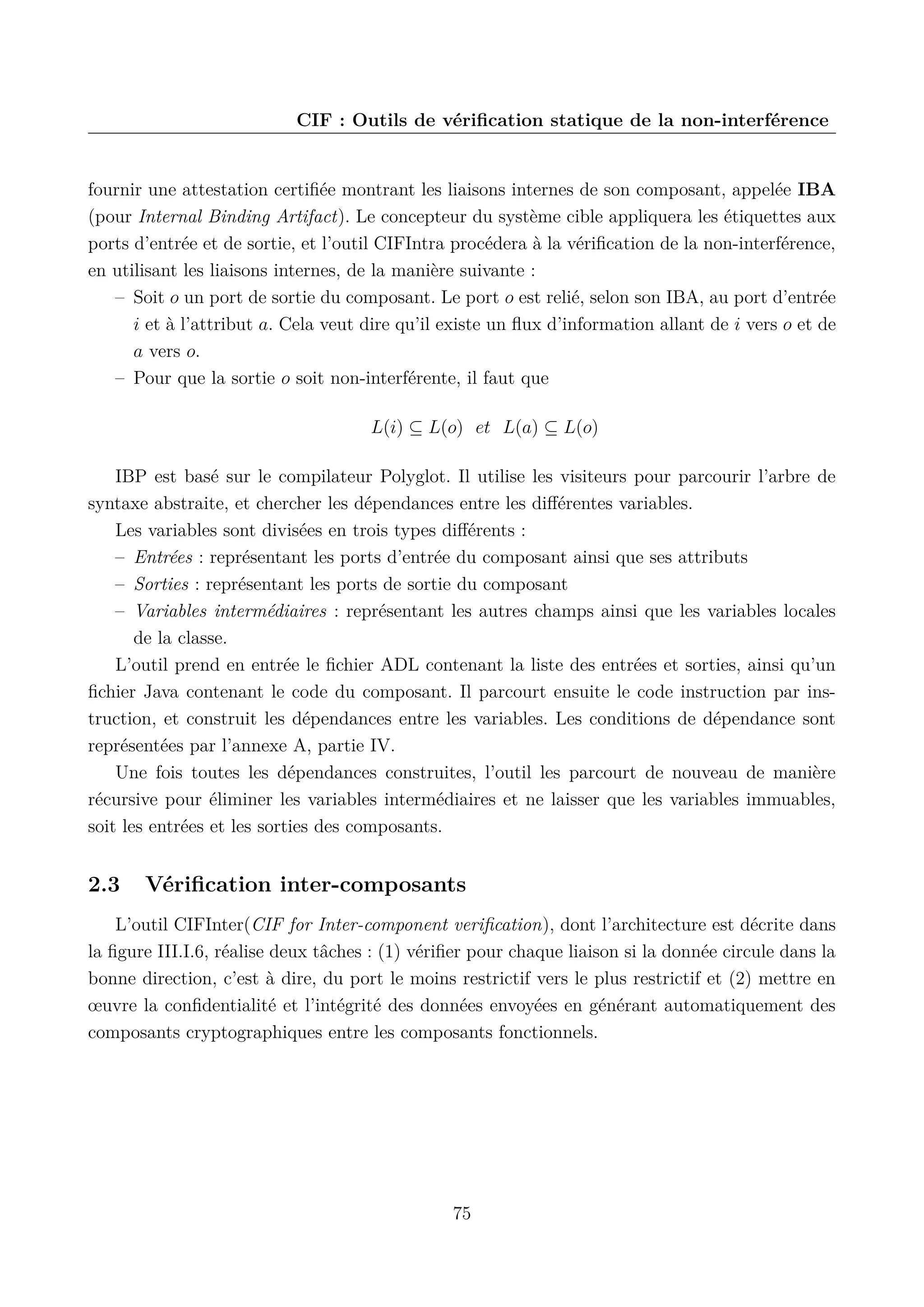 CIF : Outils de v&eacute;riﬁcation statique de la non-interf&eacute;rence

fournir une attestation certiﬁ&eacute;e montrant les liaisons internes de son composant, appel&eacute;e IBA
(pour Internal Binding Artifact). Le concepteur du syst&egrave;me cible appliquera les &eacute;tiquettes aux
ports d&rsquo;entr&eacute;e et de sortie, et l&rsquo;outil CIFIntra proc&eacute;dera &agrave; la v&eacute;riﬁcation de la non-interf&eacute;rence,
en utilisant les liaisons internes, de la mani&egrave;re suivante :
&ndash; Soit o un port de sortie du composant. Le port o est reli&eacute;, selon son IBA, au port d&rsquo;entr&eacute;e
i et &agrave; l&rsquo;attribut a. Cela veut dire qu&rsquo;il existe un ﬂux d&rsquo;information allant de i vers o et de
a vers o.
&ndash; Pour que la sortie o soit non-interf&eacute;rente, il faut que
L(i) &sube; L(o) et L(a) &sube; L(o)
IBP est bas&eacute; sur le compilateur Polyglot. Il utilise les visiteurs pour parcourir l&rsquo;arbre de
syntaxe abstraite, et chercher les d&eacute;pendances entre les diﬀ&eacute;rentes variables.
Les variables sont divis&eacute;es en trois types diﬀ&eacute;rents :
&ndash; Entr&eacute;es : repr&eacute;sentant les ports d&rsquo;entr&eacute;e du composant ainsi que ses attributs
&ndash; Sorties : repr&eacute;sentant les ports de sortie du composant
&ndash; Variables interm&eacute;diaires : repr&eacute;sentant les autres champs ainsi que les variables locales
de la classe.
L&rsquo;outil prend en entr&eacute;e le ﬁchier ADL contenant la liste des entr&eacute;es et sorties, ainsi qu&rsquo;un
ﬁchier Java contenant le code du composant. Il parcourt ensuite le code instruction par instruction, et construit les d&eacute;pendances entre les variables. Les conditions de d&eacute;pendance sont
repr&eacute;sent&eacute;es par l&rsquo;annexe A, partie IV.
Une fois toutes les d&eacute;pendances construites, l&rsquo;outil les parcourt de nouveau de mani&egrave;re
r&eacute;cursive pour &eacute;liminer les variables interm&eacute;diaires et ne laisser que les variables immuables,
soit les entr&eacute;es et les sorties des composants.

2.3

V&eacute;riﬁcation inter-composants

L&rsquo;outil CIFInter(CIF for Inter-component veriﬁcation), dont l&rsquo;architecture est d&eacute;crite dans
la ﬁgure III.I.6, r&eacute;alise deux t&acirc;ches : (1) v&eacute;riﬁer pour chaque liaison si la donn&eacute;e circule dans la
bonne direction, c&rsquo;est &agrave; dire, du port le moins restrictif vers le plus restrictif et (2) mettre en
&oelig;uvre la conﬁdentialit&eacute; et l&rsquo;int&eacute;grit&eacute; des donn&eacute;es envoy&eacute;es en g&eacute;n&eacute;rant automatiquement des
composants cryptographiques entre les composants fonctionnels.

75

 