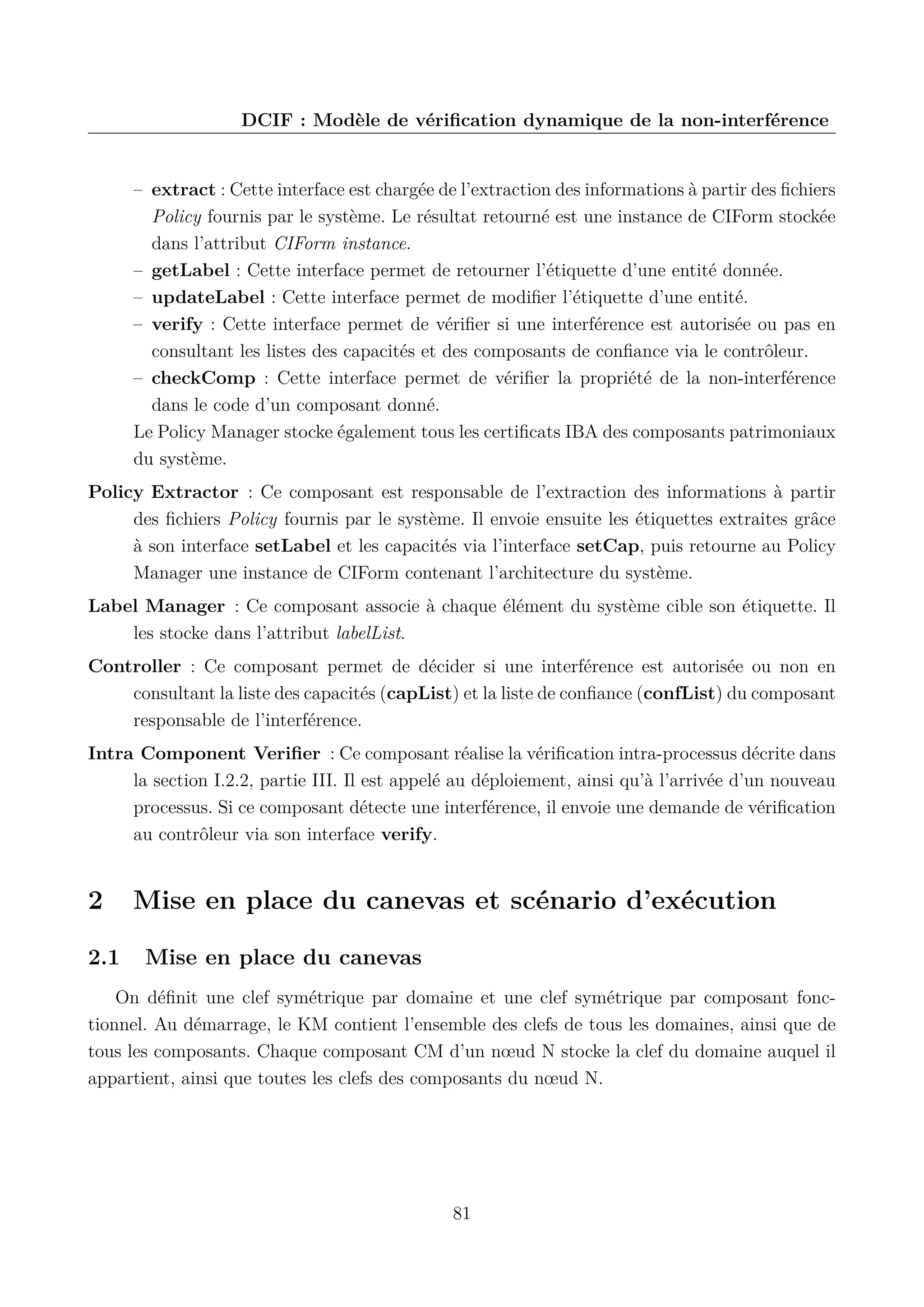 DCIF : Mod&egrave;le de v&eacute;riﬁcation dynamique de la non-interf&eacute;rence

&ndash; extract : Cette interface est charg&eacute;e de l&rsquo;extraction des informations &agrave; partir des ﬁchiers
Policy fournis par le syst&egrave;me. Le r&eacute;sultat retourn&eacute; est une instance de CIForm stock&eacute;e
dans l&rsquo;attribut CIForm instance.
&ndash; getLabel : Cette interface permet de retourner l&rsquo;&eacute;tiquette d&rsquo;une entit&eacute; donn&eacute;e.
&ndash; updateLabel : Cette interface permet de modiﬁer l&rsquo;&eacute;tiquette d&rsquo;une entit&eacute;.
&ndash; verify : Cette interface permet de v&eacute;riﬁer si une interf&eacute;rence est autoris&eacute;e ou pas en
consultant les listes des capacit&eacute;s et des composants de conﬁance via le contr&ocirc;leur.
&ndash; checkComp : Cette interface permet de v&eacute;riﬁer la propri&eacute;t&eacute; de la non-interf&eacute;rence
dans le code d&rsquo;un composant donn&eacute;.
Le Policy Manager stocke &eacute;galement tous les certiﬁcats IBA des composants patrimoniaux
du syst&egrave;me.
Policy Extractor : Ce composant est responsable de l&rsquo;extraction des informations &agrave; partir
des ﬁchiers Policy fournis par le syst&egrave;me. Il envoie ensuite les &eacute;tiquettes extraites gr&acirc;ce
&agrave; son interface setLabel et les capacit&eacute;s via l&rsquo;interface setCap, puis retourne au Policy
Manager une instance de CIForm contenant l&rsquo;architecture du syst&egrave;me.
Label Manager : Ce composant associe &agrave; chaque &eacute;l&eacute;ment du syst&egrave;me cible son &eacute;tiquette. Il
les stocke dans l&rsquo;attribut labelList.
Controller : Ce composant permet de d&eacute;cider si une interf&eacute;rence est autoris&eacute;e ou non en
consultant la liste des capacit&eacute;s (capList) et la liste de conﬁance (confList) du composant
responsable de l&rsquo;interf&eacute;rence.
Intra Component Veriﬁer : Ce composant r&eacute;alise la v&eacute;riﬁcation intra-processus d&eacute;crite dans
la section I.2.2, partie III. Il est appel&eacute; au d&eacute;ploiement, ainsi qu&rsquo;&agrave; l&rsquo;arriv&eacute;e d&rsquo;un nouveau
processus. Si ce composant d&eacute;tecte une interf&eacute;rence, il envoie une demande de v&eacute;riﬁcation
au contr&ocirc;leur via son interface verify.

2
2.1

Mise en place du canevas et sc&eacute;nario d&rsquo;ex&eacute;cution
Mise en place du canevas

On d&eacute;ﬁnit une clef sym&eacute;trique par domaine et une clef sym&eacute;trique par composant fonctionnel. Au d&eacute;marrage, le KM contient l&rsquo;ensemble des clefs de tous les domaines, ainsi que de
tous les composants. Chaque composant CM d&rsquo;un n&oelig;ud N stocke la clef du domaine auquel il
appartient, ainsi que toutes les clefs des composants du n&oelig;ud N.

81

 
