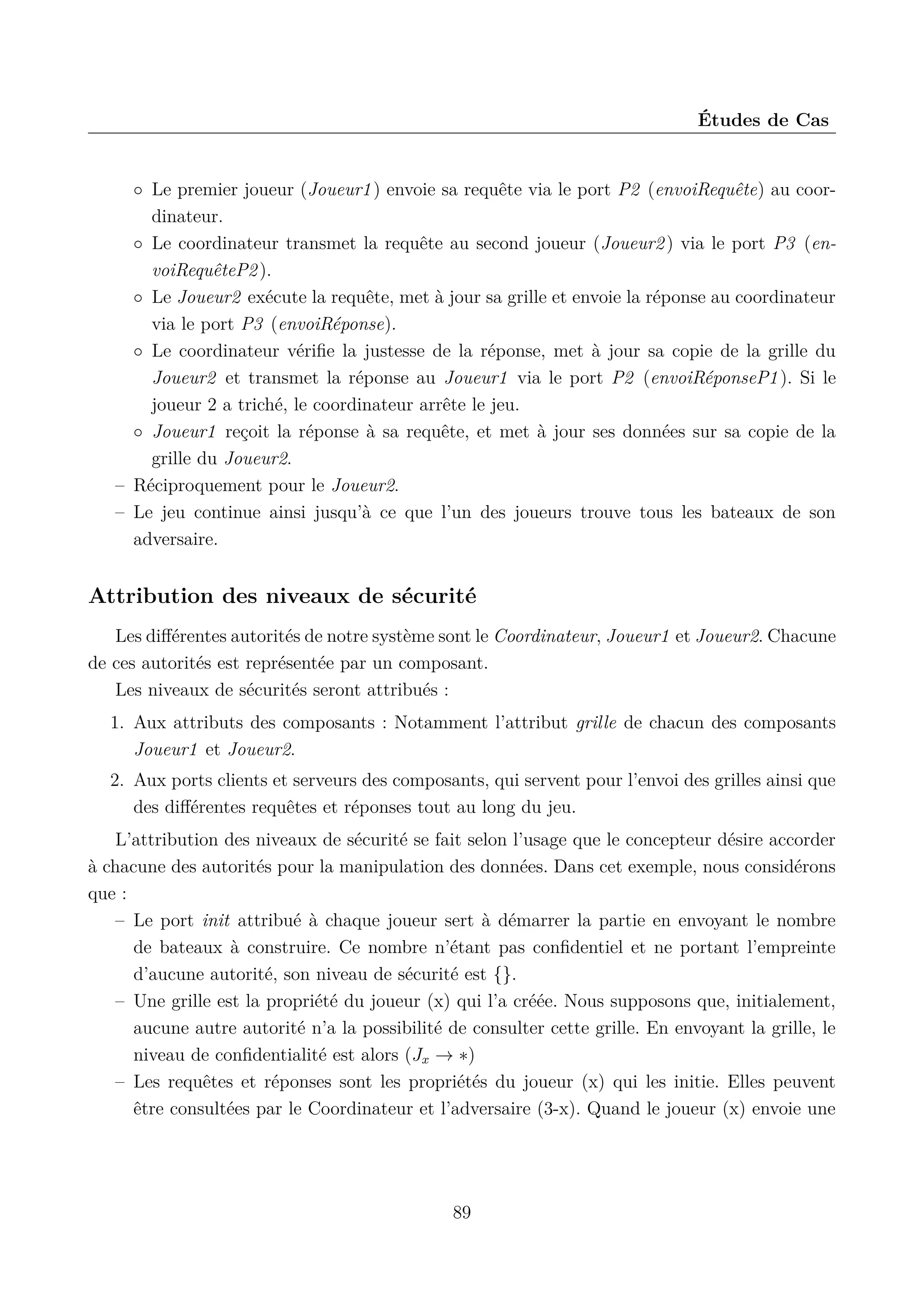 &Eacute;tudes de Cas

◦ Le premier joueur (Joueur1 ) envoie sa requ&ecirc;te via le port P2 (envoiRequ&ecirc;te) au coordinateur.
◦ Le coordinateur transmet la requ&ecirc;te au second joueur (Joueur2 ) via le port P3 (envoiRequ&ecirc;teP2 ).
◦ Le Joueur2 ex&eacute;cute la requ&ecirc;te, met &agrave; jour sa grille et envoie la r&eacute;ponse au coordinateur
via le port P3 (envoiR&eacute;ponse).
◦ Le coordinateur v&eacute;riﬁe la justesse de la r&eacute;ponse, met &agrave; jour sa copie de la grille du
Joueur2 et transmet la r&eacute;ponse au Joueur1 via le port P2 (envoiR&eacute;ponseP1 ). Si le
joueur 2 a trich&eacute;, le coordinateur arr&ecirc;te le jeu.
◦ Joueur1 re&ccedil;oit la r&eacute;ponse &agrave; sa requ&ecirc;te, et met &agrave; jour ses donn&eacute;es sur sa copie de la
grille du Joueur2.
&ndash; R&eacute;ciproquement pour le Joueur2.
&ndash; Le jeu continue ainsi jusqu&rsquo;&agrave; ce que l&rsquo;un des joueurs trouve tous les bateaux de son
adversaire.

Attribution des niveaux de s&eacute;curit&eacute;
Les diﬀ&eacute;rentes autorit&eacute;s de notre syst&egrave;me sont le Coordinateur, Joueur1 et Joueur2. Chacune
de ces autorit&eacute;s est repr&eacute;sent&eacute;e par un composant.
Les niveaux de s&eacute;curit&eacute;s seront attribu&eacute;s :
1. Aux attributs des composants : Notamment l&rsquo;attribut grille de chacun des composants
Joueur1 et Joueur2.
2. Aux ports clients et serveurs des composants, qui servent pour l&rsquo;envoi des grilles ainsi que
des diﬀ&eacute;rentes requ&ecirc;tes et r&eacute;ponses tout au long du jeu.
L&rsquo;attribution des niveaux de s&eacute;curit&eacute; se fait selon l&rsquo;usage que le concepteur d&eacute;sire accorder
&agrave; chacune des autorit&eacute;s pour la manipulation des donn&eacute;es. Dans cet exemple, nous consid&eacute;rons
que :
&ndash; Le port init attribu&eacute; &agrave; chaque joueur sert &agrave; d&eacute;marrer la partie en envoyant le nombre
de bateaux &agrave; construire. Ce nombre n&rsquo;&eacute;tant pas conﬁdentiel et ne portant l&rsquo;empreinte
d&rsquo;aucune autorit&eacute;, son niveau de s&eacute;curit&eacute; est {}.
&ndash; Une grille est la propri&eacute;t&eacute; du joueur (x) qui l&rsquo;a cr&eacute;&eacute;e. Nous supposons que, initialement,
aucune autre autorit&eacute; n&rsquo;a la possibilit&eacute; de consulter cette grille. En envoyant la grille, le
niveau de conﬁdentialit&eacute; est alors (Jx &rarr; &lowast;)
&ndash; Les requ&ecirc;tes et r&eacute;ponses sont les propri&eacute;t&eacute;s du joueur (x) qui les initie. Elles peuvent
&ecirc;tre consult&eacute;es par le Coordinateur et l&rsquo;adversaire (3-x). Quand le joueur (x) envoie une

89

 
