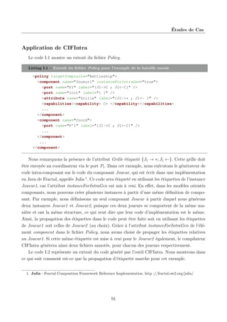 Études de Cas

Application de CIFIntra
Le code I.1 montre un extrait du ﬁchier Policy.
Listing I.1 – Extrait du ﬁchier Policy pour l’exemple de la bataille navale
<policy targetComposite="Battleship">
<component name="Joueur1" instanceForIntraGen="true">
<port name="P1" label="{J1->C ; J1<-C}" />
<port name="init" label="{ }" />
<attribute name="Grille" label="{J1->* ; J1<- }" />
<capabilities><capability> C+ </capability></capabilities>
...
</component>
<component name="Coord">
<port name="P’1" label="{J1->C ; J1<-C}" />
...
</component>
...
</component>

Nous remarquons la présence de l’attribut Grille étiqueté {J1 → ∗; J1 ←}. Cette grille doit
être envoyée au coordinateur via le port P1 . Dans cet exemple, nous exécutons le générateur de
code intra-composant sur le code du composant Joueur, qui est écrit dans une implémentation
en Java de Fractal, appelée Julia 1 . Ce code sera étiqueté en utilisant les étiquettes de l’instance
Joueur1, car l’attribut instanceForIntraGen est mis à vrai. En eﬀet, dans les modèles orientés
composants, nous pouvons créer plusieurs instances à partir d’une même déﬁnition de composant. Par exemple, nous déﬁnissons un seul composant Joueur à partir duquel nous générons
deux instances Joueur1 et Joueur2, puisque ces deux joueurs se comportent de la même manière et ont la même structure, ce qui veut dire que leur code d’implémentation est le même.
Ainsi, la propagation des étiquettes dans le code peut être faite soit en utilisant les étiquettes
de Joueur1 soit celles de Joueur2 (au choix). Grâce à l’attribut instanceForIntraGen de l’élément component dans le ﬁchier Policy, nous avons choisi de propager les étiquettes relatives
au Joueur1. Si cette même étiquette est mise à vrai pour le Joueur2 également, le compilateur
CIFIntra génèrera ainsi deux ﬁchiers annotés, pour chacun des joueurs respectivement.
Le code I.2 représente un extrait du code généré par l’outil CIFIntra. Nous montrons dans
ce qui suit comment est-ce que la propagation d’étiquette marche pour cet exemple.
1. Julia : Fractal Composition Framework Reference Implementation. http ://fractal.ow2.org/julia/

91

 