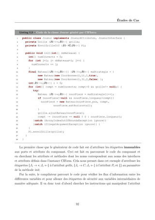 Études de Cas

Listing I.2 – Code de la classe Joueur généré par CIFIntra
1
2
3

public class Joueur implements JoueurAttributes, JoueurInterface {
private Grille {J1->*;J1<-} grille;
private EnvoiGrilleItf {J1->C;J1<-} P1;

4

public void init(int{} nbBateaux) {
int{} numCouverts = 0;
for (int j=1; j< nbBateaux+1; j++) {
numCouverts += j;
}
final Bateau[{J1->*;J1<-}] {J1->*;J1<-} maStrategie = {
new Bateau(new Coordonnee(1,1),1,true),
new Bateau(new Coordonnee(1,3),2,false) };
int{J1->*;J1<-} i = 0;
for (int{} compt = numCouverts; compt>0 && grille!= null;) {
try{
Bateau {J1->*;J1<-} nouvPiece = maStrategie[i++];
if (nouvPiece!=null && nouvPiece.longueur>compt){
nouvPiece = new Bateau(nouvPiece.pos, compt,
nouvPiece.estHorizontal);
}
grille.ajoutBateau(nouvPiece);
compt -= (nouvPiece == null ? 0 : nouvPiece.longueur);
}catch (ArrayIndexOutOfBoundsException ignore){
}catch (IllegalArgumentException ignore){ }
}
P1.envoiGrille(grille);
}

5
6
7
8
9
10
11
12
13
14
15
16
17
18
19
20
21
22
23
24
25
26
27
28

}

La première chose que le générateur de code fait est d’attribuer les étiquettes immuables
aux ports et attributs du composant. Ceci est fait en parcourant le code du composant et
en cherchant les attributs et méthodes dont les noms correspondent aux noms des interfaces
et attributs déﬁnis dans l’instance CIForm. Cela nous permet dans cet exemple d’attribuer les
étiquettes {J1 → ∗; J1 ←} à l’attribut grille, {J1 → C; J1 ←} à l’attribut P1 et {} au paramètre
de la méthode init.
Par la suite, le compilateur parcourt le code pour vériﬁer les ﬂux d’information entre les
diﬀérentes variables et pour allouer des étiquettes de sécurité aux variables intermédiaires de
manière adéquate. Il va donc tout d’abord chercher les instructions qui manipulent l’attribut

92

 