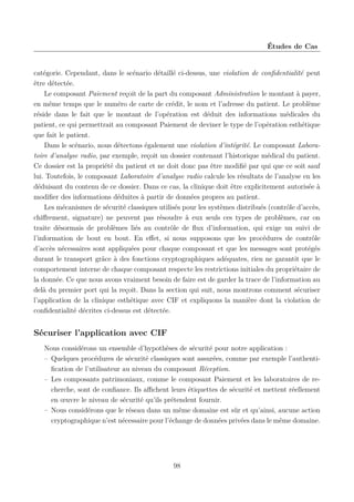 Études de Cas

catégorie. Cependant, dans le scénario détaillé ci-dessus, une violation de conﬁdentialité peut
être détectée.
Le composant Paiement reçoit de la part du composant Administration le montant à payer,
en même temps que le numéro de carte de crédit, le nom et l’adresse du patient. Le problème
réside dans le fait que le montant de l’opération est déduit des informations médicales du
patient, ce qui permettrait au composant Paiement de deviner le type de l’opération esthétique
que fait le patient.
Dans le scénario, nous détectons également une violation d’intégrité. Le composant Laboratoire d’analyse radio, par exemple, reçoit un dossier contenant l’historique médical du patient.
Ce dossier est la propriété du patient et ne doit donc pas être modiﬁé par qui que ce soit sauf
lui. Toutefois, le composant Laboratoire d’analyse radio calcule les résultats de l’analyse en les
déduisant du contenu de ce dossier. Dans ce cas, la clinique doit être explicitement autorisée à
modiﬁer des informations déduites à partir de données propres au patient.
Les mécanismes de sécurité classiques utilisés pour les systèmes distribués (contrôle d’accès,
chiﬀrement, signature) ne peuvent pas résoudre à eux seuls ces types de problèmes, car on
traite désormais de problèmes liés au contrôle de ﬂux d’information, qui exige un suivi de
l’information de bout en bout. En eﬀet, si nous supposons que les procédures de contrôle
d’accès nécessaires sont appliquées pour chaque composant et que les messages sont protégés
durant le transport grâce à des fonctions cryptographiques adéquates, rien ne garantit que le
comportement interne de chaque composant respecte les restrictions initiales du propriétaire de
la donnée. Ce que nous avons vraiment besoin de faire est de garder la trace de l’information au
delà du premier port qui la reçoit. Dans la section qui suit, nous montrons comment sécuriser
l’application de la clinique esthétique avec CIF et expliquons la manière dont la violation de
conﬁdentialité décrites ci-dessus est détectée.

Sécuriser l’application avec CIF
Nous considérons un ensemble d’hypothèses de sécurité pour notre application :
– Quelques procédures de sécurité classiques sont assurées, comme par exemple l’authentiﬁcation de l’utilisateur au niveau du composant Réception.
– Les composants patrimoniaux, comme le composant Paiement et les laboratoires de recherche, sont de conﬁance. Ils aﬃchent leurs étiquettes de sécurité et mettent réellement
en œuvre le niveau de sécurité qu’ils prétendent fournir.
– Nous considérons que le réseau dans un même domaine est sûr et qu’ainsi, aucune action
cryptographique n’est nécessaire pour l’échange de données privées dans le même domaine.

98

 