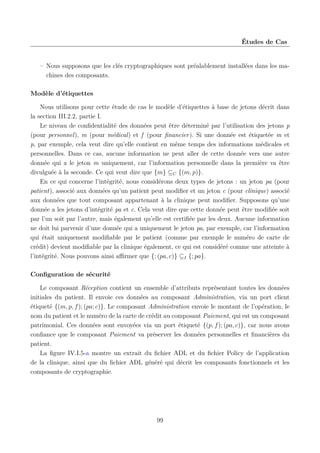 Études de Cas

– Nous supposons que les clés cryptographiques sont préalablement installées dans les machines des composants.
Modèle d’étiquettes
Nous utilisons pour cette étude de cas le modèle d’étiquettes à base de jetons décrit dans
la section III.2.2, partie I.
Le niveau de conﬁdentialité des données peut être déterminé par l’utilisation des jetons p
(pour personnel), m (pour médical) et f (pour ﬁnancier). Si une donnée est étiquetée m et
p, par exemple, cela veut dire qu’elle contient en même temps des informations médicales et
personnelles. Dans ce cas, aucune information ne peut aller de cette donnée vers une autre
donnée qui a le jeton m uniquement, car l’information personnelle dans la première va être
divulguée à la seconde. Ce qui veut dire que {m} ⊆C {(m, p)}.
En ce qui concerne l’intégrité, nous considérons deux types de jetons : un jeton pa (pour
patient), associé aux données qu’un patient peut modiﬁer et un jeton c (pour clinique) associé
aux données que tout composant appartenant à la clinique peut modiﬁer. Supposons qu’une
donnée a les jetons d’intégrité pa et c. Cela veut dire que cette donnée peut être modiﬁée soit
par l’un soit par l’autre, mais également qu’elle est certiﬁée par les deux. Aucune information
ne doit lui parvenir d’une donnée qui a uniquement le jeton pa, par exemple, car l’information
qui était uniquement modiﬁable par le patient (comme par exemple le numéro de carte de
crédit) devient modiﬁable par la clinique également, ce qui est considéré comme une atteinte à
l’intégrité. Nous pouvons ainsi aﬃrmer que {; (pa, c)} ⊆I {; pa}.
Conﬁguration de sécurité
Le composant Réception contient un ensemble d’attributs représentant toutes les données
initiales du patient. Il envoie ces données au composant Administration, via un port client
étiqueté {(m, p, f ); (pa; c)}. Le composant Administration envoie le montant de l’opération, le
nom du patient et le numéro de la carte de crédit au composant Paiement, qui est un composant
patrimonial. Ces données sont envoyées via un port étiqueté {(p, f ); (pa, c)}, car nous avons
conﬁance que le composant Paiement va préserver les données personnelles et ﬁnancières du
patient.
La ﬁgure IV.I.5-a montre un extrait du ﬁchier ADL et du ﬁchier Policy de l’application
de la clinique, ainsi que du ﬁchier ADL généré qui décrit les composants fonctionnels et les
composants de cryptographie.

99

 
