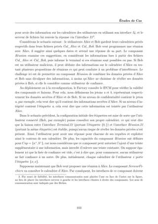 Études de Cas

pour avoir des information sur les calendriers des utilisateurs en utilisant son interface I4, et le
serveur de ﬁchiers lui renvoie la réponse via l’interface I3 3 .
Considérons le scénario suivant : le utilisateurs Alice et Bob gardent leurs calendriers privés
respectifs dans leurs ﬁchiers privés Cal_Alice et Cal_Bob. Bob veut programmer une réunion
avec Alice, il suggère ainsi quelques dates et attend une réponse de sa part. Le composant
Réunion examine ces suggestions, en considérant les informations lues à partir des ﬁchiers
Cal_Alice et Cal_Bob, puis informe le terminal si ces réunions sont possibles ou pas. Si Bob
est un utilisateur malicieux, il peut déduire des informations sur le calendrier d’Alice en testant plusieurs propositions de réunions ce qui peut conduire à un problème d’interférence. Le
challenge ici est de permettre au composant Réunion de combiner les données privées d’Alice
et Bob sans divulguer des informations, à moins qu’Alice ne choisisse de révéler ses données
privées à Bob, si elle le considère comme utilisateur de conﬁance.
Au déploiement ou à la reconﬁguration, le Factory consulte le IFCM pour vériﬁer la validité
des composants et liaisons. Pour cela, nous déﬁnissons les jetons a et b, représentant respectivement les données secrètes d’Alice et de Bob. Si un niveau de conﬁdentialité contient le jeton
a, par exemple, cela veut dire qu’il contient des informations secrètes d’Alice. Si un niveau d’intégrité contient l’étiquette a, cela veut dire que cette information est teintée par l’utilisateur
Alice.
Dans le scénario précédent, la conﬁguration initiale des étiquettes est mise de sorte que l’utilisateur connecté (Bob, par exemple) puisse consulter son propre calendrier, ce qui veut dire
que la liaison entre l’interface Terminal.I2 (portant l’étiquette {b; }) et l’interface Réunion.I2
(portant la même étiquette) est établie, puisqu’aucun risque de révéler les données privées n’est
présent. Ainsi, l’utilisateur peut avoir une réponse pour chacune de ses requêtes et exploiter
ainsi le contenu de son calendrier. De plus, les capacités du composant Réunion ont déﬁnies
pour Cap = {a+ , b+ }, car nous considérons que ce composant peut autoriser l’ajout d’une teinte
supplémentaire à une information, mais interdit d’enlever une teinte existante. On suppose également ici que la liste de conﬁance est vide, c’est à dire que, pour commencer, aucun utilisateur
ne fait conﬁance à un autre. De plus, initialement, chaque calendrier de l’utilisateur x porte
l’étiquette {x; x}.
Supposons maintenant que Bob veut proposer une réunion à Alice. Le composant ServeurFichiers va consulter le calendrier d’Alice. Par conséquent, les interfaces de ce composant doivent
3. Par souci de lisibilité, les interfaces communicantes sont placées l’une en face de l’autre sur la ﬁgure,
au lieu de placer les interfaces serveur à gauche et les interfaces clientes à droite des composants. Les sens de
communication sont indiqués par des ﬂèches.

103

 