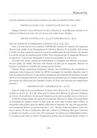 Études de Cas

avoir des étiquettes au moins aussi restrictives que celles du calendrier d’Alice. Ainsi :
Label(ServeurF ichiers.I3) = Label(ServeurF ichiers.I4) = {a; a}
Puisque l’interface ServeurFichier.I3 est liée à Réunion.I3, sa modiﬁcation entraîne la vériﬁcation de Réunion.I3, pour voir si la liaison reste valide ou pas. Puisque :
Label(ServeurF ichiers.I3 = {a; a}) et Label(Réunion.I3 = {b; })
alors une violation de la conﬁdentialité est détectée, car {a; a} C {b; }.
Suite à la détection de cette violation, le IFCM doit consulter les capacités du composant
Réunion pour vériﬁer si une rétrogradation de l’interface Réunion.I3 est possible. Cela revient
à vériﬁer si le jeton a peut être ajouté au niveau de conﬁdentialité de cette interface, de manière
à ce qu’elle accepte les données privées d’Alice. Nous remarquons que le composant Réunion a
la capacité a+ , il peut donc rétrograder le niveau de son interface I3 vers {a, b; }.
Ceci étant fait, aucune violation de conﬁdentialité ou d’intégrité n’est détectée, et la liaison,
devenue valide, est établie. Autoriser cette liaison veut dire que le composant Réunion est
autorisé à manipuler et transférer des données privées d’Alice.
Puisque chaque changement d’étiquettes entraîne une re-vériﬁcation des composants, le
composant Intra-Component Veriﬁer du IFCM va propager les nouvelles étiquettes dans le
code du composant Réunion, ce qui induit le changement des étiquettes des interfaces de sortie
(I2 et I4 ) du composant Réunion, car les informations acheminées par ces interfaces dépendent
directement des valeurs lues par l’interface d’entrée I3. D’où, nous obtenons les conﬁgurations
suivantes :
Label(Réunion.I2) = Label(Réunion.I4) = {a, b; }
Selon les règles de la non-interférence, la liaison entre Réunion.I2 et Terminal.I2 devient
invalide car {a, b; } C {b; }. De même pour la liaison entre Réunion.I4 qui porte l’étiquette
{a, b; } avec ServeurFichiers.I4 qui porte l’étiquette {a; a}, qui est invalide car {a, b; } {a; a}.
Le IFCM consulte ensuite les capacités du composant Réunion et vériﬁe s’il a la possibilité
de rétrograder les données privées de Bob (pour les écrire dans le ﬁchier privé d’Alice) ou
rétrograder celles d’Alice (pour les aﬃcher à Bob dans le Terminal). Or, cela n’est pas possible,
car le composant Réunion n’a pas les capacités a− ni b− . De plus, la liste de conﬁance étant vide,
rien ne permet de dire si l’utilisateur Alice fait conﬁance à l’utilisateur Bob pour l’autoriser
à consulter ses données, et vice versa. Par conséquent, la violation de conﬁdentialité persiste,
et ces liaisons sont mises en attente. L’application protège ainsi les données privées d’Alice, et

104

 