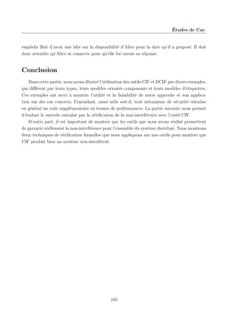 Études de Cas

empêche Bob d’avoir une idée sur la disponibilité d’Alice pour la date qu’il a proposé. Il doit
donc attendre qu’Alice se connecte pour qu’elle lui envoie sa réponse.

Conclusion
Dans cette partie, nous avons illustré l’utilisation des outils CIF et DCIF par divers exemples,
qui diﬀèrent par leurs types, leurs modèles orientés composants et leurs modèles d’étiquettes.
Ces exemples ont servi à montrer l’utilité et la faisabilité de notre approche et son application sur des cas concrets. Cependant, aussi utile soit-il, tout mécanisme de sécurité entraîne
en général un coût supplémentaire en termes de performances. La partie suivante nous permet
d’évaluer le surcoût entraîné par la vériﬁcation de la non-interférence avec l’outil CIF.
D’autre part, il est important de montrer que les outils que nous avons réalisé permettent
de garantir réellement la non-interférence pour l’ensemble du système distribué. Nous montrons
deux techniques de vériﬁcation formelles que nous appliquons sur nos outils pour montrer que
CIF produit bien un système non-interférent.

105

 