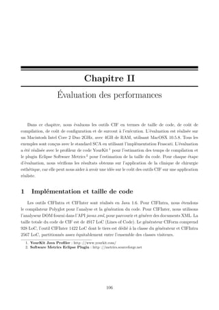 Chapitre II
Évaluation des performances

Dans ce chapitre, nous évaluons les outils CIF en termes de taille de code, de coût de
compilation, de coût de conﬁguration et de surcout à l’exécution. L’évaluation est réalisée sur
un Macintosh Intel Core 2 Duo 2GHz, avec 4GB de RAM, utilisant MacOSX 10.5.8. Tous les
exemples sont conçus avec le standard SCA en utilisant l’implémentation Frascati. L’évaluation
a été réalisée avec le proﬁleur de code YourKit 1 pour l’estimation des temps de compilation et
le plugin Eclipse Software Metrics 2 pour l’estimation de la taille du code. Pour chaque étape
d’évaluation, nous vériﬁons les résultats obtenus sur l’application de la clinique de chirurgie
esthétique, car elle peut nous aider à avoir une idée sur le coût des outils CIF sur une application
réaliste.

1

Implémentation et taille de code

Les outils CIFIntra et CIFInter sont réalisés en Java 1.6. Pour CIFIntra, nous étendons
le compilateur Polyglot pour l’analyse et la génération du code. Pour CIFInter, nous utilisons
l’analyseur DOM fourni dans l’API javax.xml, pour parcourir et générer des documents XML. La
taille totale du code de CIF est de 4917 LoC (Lines of Code). Le générateur CIForm comprend
928 LoC, l’outil CIFInter 1422 LoC dont le tiers est dédié à la classe du générateur et CIFIntra
2567 LoC, partitionnés assez équitablement entre l’ensemble des classes visiteurs.
1. YourKit Java Proﬁler : http ://www.yourkit.com/
2. Software Metrics Eclipse Plugin : http ://metrics.sourceforge.net

106

 