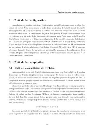 Évaluation des performances

2

Coût de la conﬁguration

La conﬁguration consiste à attribuer des étiquettes aux diﬀérentes parties du système (attributs et ports). Nous avons repris le code d’une application de bataille navale [Myers06]
développée avec JIF. Nous avons réécrit le système sous forme de composants. Nous obtenons
ainsi trois composants : le coordinateur du jeu et deux joueurs. Chaque communication entre
ces trois partis se fait grâce à des liaisons et à travers des ports. Nous avons utilisé le modèle
Fractal pour représenter le système. La conﬁguration de la sécurité a nécessité l’attribution
de 11 étiquettes appliquées au niveau des ports et attributs dans le ﬁchier Policy, contre 143
étiquettes réparties sur toute l’implémentation dans le code initial écrit en JIF, sans compter
les instructions de rétrogradation ou d’attribution d’autorité [Myers00]. Avec CIF, il n’est pas
nécessaire d’annoter toutes les variables, ce qui simpliﬁe grandement la conﬁguration de la
sécurité. De plus, cette conﬁguration a l’avantage d’être complètement séparée du code et de
l’architecture de l’application.

3
3.1

Coût de la compilation
Coût de la compilation de CIFIntra

La complexité de notre outil de génération intra-composant peut être évaluée par le nombre
de passages sur le code d’implémentation. Pour propager les étiquettes dans le code du composant, ce dernier est scanné autant de fois que les étiquettes générées changent. En eﬀet, le
compilateur s’arrête quand il détecte une interférence, ou bien quand il atteint un état stable
où les étiquettes ne changent plus.
Chaque fois que l’étiquette d’une variable change, l’outil revériﬁe que ce changement n’affecte pas le reste du code. Le nombre de passages sur le code augmente considérablement avec la
taille du code, bien sûr, mais surtout avec le nombre et l’utilisation des variables intermédiaires.
Cela est dû au fait que l’un des rôles de CIFIntra est d’assigner des étiquettes à ces variables.
Le code doit donc être scanné autant de fois que nécessaire pour étiqueter convenablement la
variable. Prenons par exemple la portion de code suivante (a étant une variable locale, b et c
sont des attributs) :
while(true){b = a; a = c; }
Supposons que label(c) label(b). Le premier passage du compilateur trouvera que a n’a
pas d’étiquette et lui assignera celle de c (car si a = c, alors label(a) doit être au moins aussi

107

 