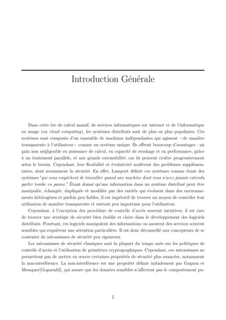 Introduction Générale

Dans cette ère de calcul massif, de services informatiques sur internet et de l’informatique
en nuage (ou cloud computing), les systèmes distribués sont de plus en plus populaires. Ces
systèmes sont composés d’un ensemble de machines indépendantes qui agissent −de manière
transparente à l’utilisateur− comme un système unique. Ils oﬀrent beaucoup d’avantages : un
gain non négligeable en puissance de calcul, en capacité de stockage et en performance, grâce
à un traitement parallèle, et une grande extensibilité, car ils peuvent croître progressivement
selon le besoin. Cependant, leur ﬂexibilité et évolutivité soulèvent des problèmes supplémentaires, dont notamment la sécurité. En eﬀet, Lamport déﬁnit ces systèmes comme étant des
systèmes "qui vous empêchent de travailler quand une machine dont vous n’avez jamais entendu
parler tombe en panne." Étant donné qu’une information dans un système distribué peut être
manipulée, échangée, dupliquée et modiﬁée par des entités qui évoluent dans des environnements hétérogènes et parfois peu ﬁables, il est impératif de trouver un moyen de contrôler leur
utilisation de manière transparente et surtout peu importune pour l’utilisateur.
Cependant, à l’exception des procédure de contrôle d’accès souvent intuitives, il est rare
de trouver une stratégie de sécurité bien établie et claire dans le développement des logiciels
distribués. Pourtant, ces logiciels manipulent des informations ou assurent des services souvent
sensibles qui requièrent une attention particulière. Il est donc déconseillé aux concepteurs de se
contenter de mécanismes de sécurité peu rigoureux.
Les mécanismes de sécurité classiques sont la plupart du temps axés sur les politiques de
contrôle d’accès et l’utilisation de primitives cryptographiques. Cependant, ces mécanismes ne
permettent pas de mettre en œuvre certaines propriétés de sécurité plus avancées, notamment
la non-interférence. La non-interférence est une propriété déﬁnie initialement par Goguen et
Meseguer[Goguen82], qui assure que les données sensibles n’aﬀectent pas le comportement pu-

2

 