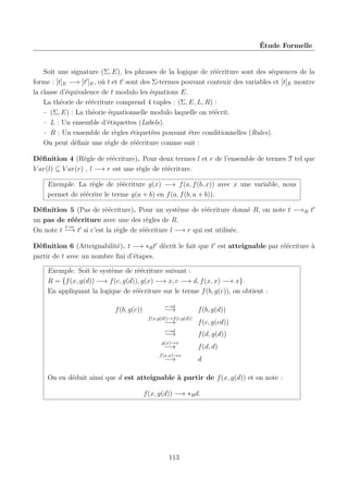 Étude Formelle

Soit une signature (Σ, E), les phrases de la logique de réécriture sont des séquences de la
forme : [t]E −→ [t ]E , où t et t sont des Σ-termes pouvant contenir des variables et [t]E montre
la classe d’équivalence de t modulo les équations E.
La théorie de réécriture comprend 4 tuples : (Σ, E, L, R) :
– (Σ, E) : La théorie équationnelle modulo laquelle on réécrit.
– L : Un ensemble d’étiquettes (Labels).
– R : Un ensemble de règles étiquetées pouvant être conditionnelles (Rules).
On peut déﬁnir une règle de réécriture comme suit :
Déﬁnition 4 (Règle de réécriture). Pour deux termes l et r de l’ensemble de termes T tel que
V ar(l) ⊆ V ar(r) , l −→ r est une règle de réécriture.
Exemple. La règle de réécriture g(x) −→ f (a, f (b, x)) avec x une variable, nous
permet de réécrire le terme g(a + b) en f (a, f (b, a + b)).
Déﬁnition 5 (Pas de réécriture). Pour un système de réécriture donné R, on note t −→R t
un pas de réécriture avec une des règles de R.
l→r
On note t −→ t si c’est la règle de réécriture l −→ r qui est utilisée.
Déﬁnition 6 (Atteignabilité). t −→ ∗R t décrit le fait que t est atteignable par réécriture à
partir de t avec un nombre ﬁni d’étapes.
Exemple. Soit le système de réécriture suivant :
R = {f (x, g(d)) −→ f (c, g(d)), g(x) −→ x, c −→ d, f (x, x) −→ x}.
En appliquant la logique de réécriture sur le terme f (b, g(c)), on obtient :
f (b, g(c))

c→d

−→
f (x,g(d))→f (c,g(d))

f (b, g(d))

−→

f (c, g(cd))

c→d

f (d, g(d))

−→
g(x)→x

−→

f (x,x)→x

−→

f (d, d)
d

On en déduit ainsi que d est atteignable à partir de f (x, g(d)) et on note :
f (x, g(d)) −→ ∗R d.

113

 