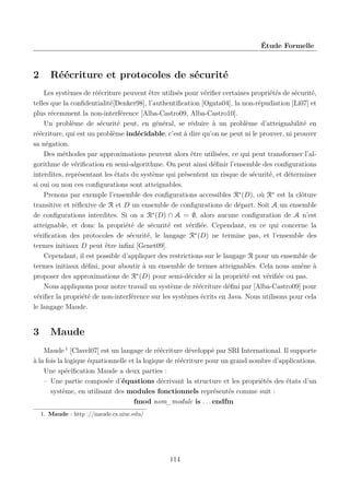 Étude Formelle

2

Réécriture et protocoles de sécurité

Les systèmes de réécriture peuvent être utilisés pour vériﬁer certaines propriétés de sécurité,
telles que la conﬁdentialité[Denker98], l’authentiﬁcation [Ogata04], la non-répudiation [Li07] et
plus récemment la non-interférence [Alba-Castro09, Alba-Castro10].
Un problème de sécurité peut, en général, se réduire à un problème d’atteignabilité en
réécriture, qui est un problème indécidable, c’est à dire qu’on ne peut ni le prouver, ni prouver
sa négation.
Des méthodes par approximations peuvent alors être utilisées, ce qui peut transformer l’algorithme de vériﬁcation en semi-algorithme. On peut ainsi déﬁnir l’ensemble des conﬁgurations
interdites, représentant les états du système qui présentent un risque de sécurité, et déterminer
si oui ou non ces conﬁgurations sont atteignables.
Prenons par exemple l’ensemble des conﬁgurations accessibles R∗ (D), où R∗ est la clôture
transitive et réﬂexive de R et D un ensemble de conﬁgurations de départ. Soit A un ensemble
de conﬁgurations interdites. Si on a R∗ (D) ∩ A = ∅, alors aucune conﬁguration de A n’est
atteignable, et donc la propriété de sécurité est vériﬁée. Cependant, en ce qui concerne la
vériﬁcation des protocoles de sécurité, le langage R∗ (D) ne termine pas, et l’ensemble des
termes initiaux D peut être inﬁni [Genet09].
Cependant, il est possible d’appliquer des restrictions sur le langage R pour un ensemble de
termes initiaux déﬁni, pour aboutir à un ensemble de termes atteignables. Cela nous amène à
proposer des approximations de R∗ (D) pour semi-décider si la propriété est vériﬁée ou pas.
Nous appliquons pour notre travail un système de réécriture déﬁni par [Alba-Castro09] pour
vériﬁer la propriété de non-interférence sur les systèmes écrits en Java. Nous utilisons pour cela
le langage Maude.

3

Maude

Maude 1 [Clavel07] est un langage de réécriture développé par SRI International. Il supporte
à la fois la logique équationnelle et la logique de réécriture pour un grand nombre d’applications.
Une spéciﬁcation Maude a deux parties :
– Une partie composée d’équations décrivant la structure et les propriétés des états d’un
système, en utilisant des modules fonctionnels représentés comme suit :
fmod nom_module is . . . endfm
1. Maude : http ://maude.cs.uiuc.edu/

114

 