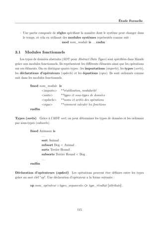 Étude Formelle

– Une partie composée de règles spéciﬁant la manière dont le système peut changer dans
le temps, et cela en utilisant des modules systèmes représentés comme suit :
mod nom_module is . . . endm

3.1

Modules fonctionnels

Les types de données abstraits (ADT pour Abstract Data Types) sont spéciﬁées dans Maude
grâce aux modules fonctionnels. Ils représentent les diﬀérents éléments ainsi que les opérations
sur ces éléments. On en distingue quatre types : les importations (imports), les types (sorts),
les déclarations d’opérateurs (opdecls) et les équations (eqns). Ils sont ordonnés comme
suit dans les modules fonctionnels.
fmod nom_module is
<imports> **réutilisation, modularité
<sorts>
**types et sous-types de données
<opdecls> **noms et arités des opérations
<eqns>
**comment calculer les fonctions
endfm
Types (sorts) Grâce à l’ADT sort, on peut déterminer les types de données et les ordonner
par sous-types (subsorts).
fmod Animaux is
...
sort Animal .
subsort Dog < Animal .
sorts Terrier Hound .
subsorts Terrier Hound < Dog .
...
endfm
Déclaration d’opérateurs (opdecl) Les opérations peuvent être déﬁnies entre les types
grâce au mot clef "op". Une déclaration d’opérateur a la forme suivante :
op nom_opérateur : types_arguments -> type_résultat [attributs] .

115

 