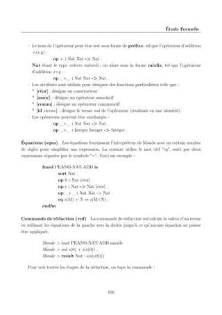 Étude Formelle

– Le nom de l’opérateur peut être soit sous forme de préﬁxe, tel que l’opérateur d’addition
+(x,y) :
op + : Nat Nat -> Nat .
Nat étant le type entiers naturels ; ou alors sous la forme mixﬁx, tel que l’opérateur
d’addition x+y :
op _+_ : Nat Nat -> Nat .
– Les attributs sont utilisés pour désigner des fonctions particulières telle que :
* [ctor] : désigne un constructeur
* [assoc] : désigne un opérateur associatif
* [comm] : désigne un opérateur commutatif
* [id :terme] : désigne le terme nul de l’opérateur (résultant en une identité).
– Les opérateurs peuvent être surchargés :
op _+_ : Nat Nat -> Nat .
op _+_ : Integer Integer -> Integer .
Équations (eqns) Les équations fournissent l’interpréteur de Maude avec un certain nombre
de règles pour simpliﬁer une expression. La syntaxe utilise le mot clef "eq", suivi par deux
expressions séparées par le symbole "=". Voici un exemple :
fmod PEANO-NAT-ADD is
sort Nat .
op 0 : Nat [ctor] .
op s : Nat -> Nat [ctor] .
op _+_ : Nat Nat -> Nat .
eq s(M) + N = s(M+N) .
endfm
Commande de réduction (red) La commande de réduction red calcule la valeur d’un terme
en utilisant les équations de la gauche vers la droite jusqu’à ce qu’aucune équation ne puisse
être appliquée.
Maude > load PEANO-NAT-ADD.maude
Maude > red s(0) + s(s(0)) .
Maude > result Nat : s(s(s(0)))
Pour voir toutes les étapes de la réduction, on tape la commande :

116

 
