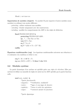 Étude Formelle

Maude > set trace on .
Importation de modules (import) Un module M peut importer d’autres modules (sousmodules) en utilisant trois modes diﬀérents :
– protecting : utiliser seulement sans modiﬁer.
– extending : étendre uniquement avec des constructeurs.
– including : modiﬁer les comportements des ADT et des règles de déduction.
fmod PEANO-NAT-MULT is
protecting PEANO-NAT-ADD .
op _*_ : Nat Nat -> Nat .
vars M N : Nat .
eq N * 0 = 0 .
eq N * s(M) = N + (N * M) .
endfm
Équations conditionnelles (ceq) Les équations conditionnelles exécutent une réduction si
et seulement si la condition se réduit à vrai.
ceq N - M = 0 if M > N .
eq max (M,N) = if N > M then N else M ﬁ .

3.2

Modules système

La partie dynamique d’un système est spéciﬁée grâce aux règles de réécriture. Elles permettent de déﬁnir un ensemble de règles de calcul sur les ADT spéciﬁés par la partie fonctionnelle.
mod nom_module is
**partie fonctionnelle
<imports> **réutilisation, modularité
<sorts>
**types et sous-types de données
<opdecls> **noms et arités des opérations
<eqns>
**comment calculer les fonctions
**partie dynamique

117

 