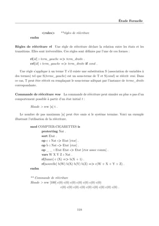 Étude Formelle

<rules>

**règles de réécriture

endm
Règles de réécriture rl Une règle de réécriture déclare la relation entre les états et les
transitions. Elles sont irréversibles. Ces règles sont déﬁnies par l’une de ces formes :
rl[id] : term_gauche => term_droite .
crl[id] : term_gauche => term_droite if cond .
Une règle s’applique à un terme T s’il existe une substitution S (association de variables à
des termes) tel que S(terme_gauche) est un sous-terme de T et S(cond) se réécrit vrai. Dans
ce cas, T peut être réécrit en remplaçant le sous-terme adéquat par l’instance de terme_droite
correspondante.
Commande de réécriture rew La commande de réécriture peut simuler au plus n pas d’un
comportement possible à partir d’un état initial t :
Maude > rew [n] t .
Le nombre de pas maximum [n] peut être omis si le système termine. Voici un exemple
illustrant l’utilisation de la réécriture.
mod COMPTER-CIGARETTES is
protecting Nat .
sort Etat .
op c : Nat -> Etat [ctor] .
op b : Nat -> Etat [ctor] .
op _ _ : Etat Etat -> Etat [ctor assoc comm] .
vars W X Y Z : Nat .
rl[fumer] c (X) => b(X + 1) .
rl[nouvelle] b(W) b(X) b(Y) b(Z) => c(W + X + Y + Z) .
endm
** Commande de réécriture
Maude > rew [100] c(0) c(0) c(0) c(0) c(0) c(0) c(0)
c(0) c(0) c(0) c(0) c(0) c(0) c(0) c(0) c(0) .

118

 