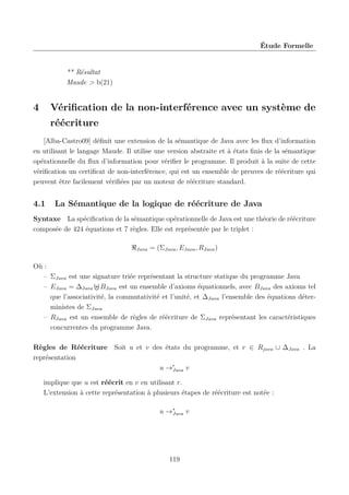 Étude Formelle

** Résultat
Maude > b(21)

4

Vériﬁcation de la non-interférence avec un système de
réécriture

[Alba-Castro09] déﬁnit une extension de la sémantique de Java avec les ﬂux d’information
en utilisant le langage Maude. Il utilise une version abstraite et à états ﬁnis de la sémantique
opérationnelle du ﬂux d’information pour vériﬁer le programme. Il produit à la suite de cette
vériﬁcation un certiﬁcat de non-interférence, qui est un ensemble de preuves de réécriture qui
peuvent être facilement vériﬁées par un moteur de réécriture standard.

4.1

La Sémantique de la logique de réécriture de Java

Syntaxe La spéciﬁcation de la sémantique opérationnelle de Java est une théorie de réécriture
composée de 424 équations et 7 règles. Elle est représentée par le triplet :
Java

= (ΣJava , EJava , RJava )

Où :
– ΣJava est une signature triée représentant la structure statique du programme Java
– EJava = ∆Java BJava est un ensemble d’axioms équationnels, avec BJava des axioms tel
que l’associativité, la commutativité et l’unité, et ∆Java l’ensemble des équations déterministes de ΣJava
– RJava est un ensemble de règles de réécriture de ΣJava représentant les caractéristiques
concurrentes du programme Java.
Règles de Réécriture Soit u et v des états du programme, et r ∈ Rjava ∪ ∆Java . La
représentation
u →r
Java v
implique que u est réécrit en v en utilisant r.
L’extension à cette représentation à plusieurs étapes de réécriture est notée :
u →∗
Java v

119

 