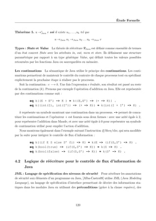 Étude Formelle

Théorème 5. u →∗
Java v ssi il existe u1 , . . . , uk tel que
u →Java u1 →Java u2 . . . uk →Java v
Types : State et Value La théorie de réécriture Java est déﬁnie comme ensemble de termes
d’un état concret State avec les attributs in, out, mem et store. Ils déﬁnissent une structure
paramétrique par rapport à un type générique Value, qui déﬁnit toutes les valeurs possibles
retournées par les fonctions Java ou sauvegardées en mémoire.
Les continuations La sémantique de Java utilise le principe des continuations. Les continuations permettent de maintenir le contrôle du contexte de chaque processus tout en spéciﬁant
explicitement la prochaine étape à réaliser pas le processus.
Soit la continuation : e −→ k. Une fois l’expression e évaluée, son résultat est passé au reste
de la continuation (k). Prenons par exemple l’opération d’addition en Java. Elle est représentée
par des continuations comme suit :
eq k((E + E’) -> K ) = k((E,E’) -> (+ -> K)) .
eq k((int(I), int(I’)) -> (+ -> K)) = k(int(I + I’) -> K) .
k représente un symbole montrant une continuation dans un processus. -> permet de concaténer les continuations et l’opérateur + est fournis sous deux formes : avec une arité égale à 2,
pour représenter l’addition dans Maude, et avec une arité égale à 0 pour représenter un symbole
de continuation utilisé pour empiler l’action d’addition.
Nous montrons également dans l’exemple suivant l’instruction if/then/else, qui sera modiﬁée
par la suite pour intégrer le contrôle de ﬂux d’information :
eq k((if E S else S’ fi) -> K) = k(E -> (if(S,S’) -> K) .
eq k(bool(true) -> (if(S,S’) -> K)) = k(S -> K) .
eq k(bool(false) -> (if(S,S’) -> K)) = k(S’ -> K) .

4.2

Logique de réécriture pour le contrôle de ﬂux d’information de
Java

JML : Langage de spéciﬁcation des niveaux de sécurité Pour attribuer les annotations
de sécurité aux éléments d’un programme en Java, [Alba-Castro09] utilise JML (Java Modeling
Language), un langage de spéciﬁcation d’interface permettant de décrire des informations statiques dans les modules Java en utilisant des préconditions (grâce à la clause requires), des

120

 