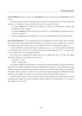 Étude Formelle

postconditions (clause ensures), des invariants (clause invariant) et des assertions (clause
assert).
Les classes de sécurité dans le programme sont aﬀectées aux éléments de stockage de manière
statique, en utilisant les clauses décrites ci-dessus de la manière suivante :
– La clause ensures est utilisée pour indiquer le niveau de conﬁdentialité attendu par
l’utilisateur d’une méthode.
– La clause requires permet d’indiquer les niveaux de conﬁdentialité des paramètres d’entrée d’une méthode.
– La clause assert permet d’indiquer les niveaux de conﬁdentialité des variables locales.
La non-interférence La non-interférence est la propriété de sécurité ciblée dans ce travail.
Le but des outils décrits dans [Alba-Castro09] est de vériﬁer que les variables avec un niveau
de conﬁdentialité ﬁxé n’inﬂuent pas sur les sorties de niveau de conﬁdentialité plus bas.
La non-interférence est représentée par la relation < L, ⊆>, avec L l’ensemble des étiquettes
et ⊆ la relation "peut circuler vers" ; ainsi que la fonction d’étiquetage Lab : V ar → L qui associe
à une variable dans V ar une étiquette dans L.
Les niveaux de conﬁdentialité utilisés sont Low et High avec Low ⊆ High. On déﬁnit
également l’opérateur de jointure comme suit :
– Low Low = Low
– X Y = High sinon.
Le modèle d’étiquettes utilisé dans ces travaux est un modèle simpliﬁé, qu’on peut facilement
généraliser au modèle d’étiquettes désiré en redéﬁnissant la relation ⊆ et la relation entre les
diﬀérentes étiquettes, pouvant ainsi englober plusieurs niveaux de sécurité, ainsi que la propriété
d’intégrité. Dans l’annexe C, partie IV, nous présentons une proposition de déﬁnition du type
Label pour le modèle d’étiquettes à jetons présenté dans la section III.2.2, partie I.
Nous présentons dans ce qui suit deux exemples de ﬂux d’information illégal représenté dans
un programme simple. Le premier représente un ﬂux explicite (une aﬀectation) et le second un
ﬂux implicite (un bloc if ).

121

 