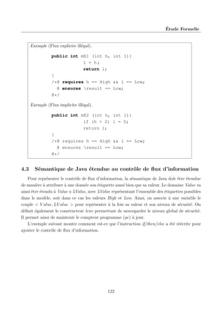Étude Formelle

Exemple (Flux explicite illégal).
public int mE1 (int h, int l){
l = h;
return l;
}
/*@ requires h == High && l == Low;
@ ensures result == Low;
@*/
Exemple (Flux implicite illégal).
public int mE2 (int h,
if (h > 2)
return l;
}
/*@ requires h == High
@ ensures result ==
@*/

4.3

int l){
l = 0;

&& l == Low;
Low;

Sémantique de Java étendue au contrôle de ﬂux d’information

Pour représenter le contrôle de ﬂux d’information, la sémantique de Java doit être étendue
de manière à attribuer à une donnée son étiquette aussi bien que sa valeur. Le domaine Value va
ainsi être étendu à Value x LValue, avec LValue représentant l’ensemble des étiquettes possibles
dans le modèle, soit dans ce cas les valeurs High et Low. Ainsi, on associe à une variable le
couple < V alue, LV alue > pour représenter à la fois sa valeur et son niveau de sécurité. On
déﬁnit également le constructeur lenv permettant de sauvegarder le niveau global de sécurité.
Il permet ainsi de maintenir le compteur programme (pc) à jour.
L’exemple suivant montre comment est-ce que l’instruction if/then/else a été réécrite pour
ajouter le contrôle de ﬂux d’information.

122

 