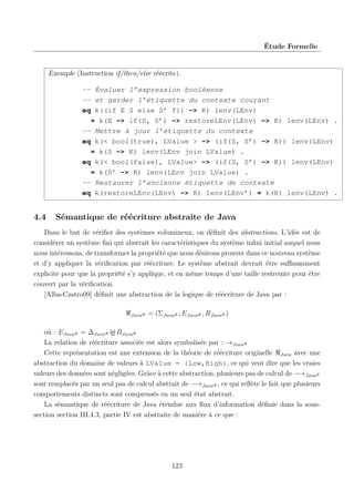 Étude Formelle

Exemple (Instruction if/then/else réécrite).
-- Évaluer l’expression booléenne
-- et garder l’étiquette du contexte courant
eq k((if E S else S’ fi) -> K) lenv(LEnv)
= k(E -> if(S, S’) -> restoreLEnv(LEnv) -> K) lenv(LEnv) .
-- Mettre à jour l’étiquette du contexte
eq k(< bool(true), LValue > -> (if(S, S’) -> K)) lenv(LEnv)
= k(S -> K) lenv(LEnv join LValue) .
eq k(< bool(false), LValue> -> (if(S, S’) -> K)) lenv(LEnv)
= k(S’ -> K) lenv(LEnv join LValue) .
-- Restaurer l’ancienne étiquette de contexte
eq k(restoreLEnv(LEnv) -> K) lenv(LEnv’) = k(K) lenv(LEnv) .

4.4

Sémantique de réécriture abstraite de Java

Dans le but de vériﬁer des systèmes volumineux, on déﬁnit des abstractions. L’idée est de
considérer un système ﬁni qui abstrait les caractéristiques du système inﬁni initial auquel nous
nous intéressons, de transformer la propriété que nous désirons prouver dans ce nouveau système
et d’y appliquer la vériﬁcation par réécriture. Le système abstrait devrait être suﬃsamment
explicite pour que la propriété s’y applique, et en même temps d’une taille restreinte pour être
couvert par la vériﬁcation.
[Alba-Castro09] déﬁnit une abstraction de la logique de réécriture de Java par :
Java#

= (ΣJava# , EJava# , RJava# )

où : EJava# = ∆Java# BJava#
La relation de réécriture associée est alors symbolisée par : →Java#
Cette représentation est une extension de la théorie de réécriture originelle Java avec une
abstraction du domaine de valeurs à LValue = {Low,High}, ce qui veut dire que les vraies
valeurs des données sont négligées. Grâce à cette abstraction, plusieurs pas de calcul de −→JavaE
sont remplacés par un seul pas de calcul abstrait de −→Java# , ce qui reﬂète le fait que plusieurs
comportements distincts sont compressés en un seul état abstrait.
La sémantique de réécriture de Java étendue aux ﬂux d’information déﬁnie dans la soussection section III.4.3, partie IV est abstraite de manière à ce que :

123

 