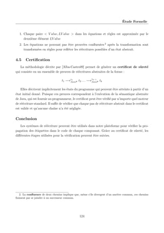 Étude Formelle

1. Chaque paire < V alue, LV alue > dans les équations et règles est approximée par le
deuxième élément LV alue
2. Les équations ne pouvant pas être prouvées conﬂuentes 2 après la transformation sont
transformées en règles pour reﬂéter les réécritures possibles d’un état abstrait.

4.5

Certiﬁcation

La méthodologie décrite par [Alba-Castro09] permet de générer un certiﬁcat de sûreté
qui consiste en un ensemble de preuves de réécritures abstraites de la forme :
r

k−1
t1 −→r1 # t2 . . . −→Java# tk
Java

Elles décrivent implicitement les états du programme qui peuvent être atteints à partir d’un
état initial donné. Puisque ces preuves correspondent à l’exécution de la sémantique abstraite
de Java, qui est fournie au programmeur, le certiﬁcat peut être vériﬁé par n’importe quel moteur
de réécriture standard. Il suﬃt de vériﬁer que chaque pas de réécriture abstrait dans le certiﬁcat
est valide et qu’aucune chaîne n’a été négligée.

Conclusion
Les systèmes de réécriture peuvent être utilisés dans notre plateforme pour vériﬁer la propagation des étiquettes dans le code de chaque composant. Grâce au certiﬁcat de sûreté, les
diﬀérentes étapes utilisées pour la vériﬁcation peuvent être suivies.

2. La conﬂuence de deux chemins implique que, même s’ils divergent d’un ancêtre commun, ces chemins
ﬁnissent par se joindre à un successeur commun.

124

 