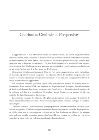 Conclusion Générale et Perspectives

L’application de la non-interférence sur un système distribué à un niveau de granularité ﬁn
demeure diﬃcile, et ce à cause de la dynamicité de ces systèmes, de leurs architecture complexe,
de l’hétérogénéité de leurs nœuds, leur utilisation de modules patrimoniaux qui peuvent être
présentés sous la forme de boîtes noires... De plus, la vériﬁcation de la non-interférence requiert
un contrôle de ﬂux d’information, qui n’est pas toujours évident pour les systèmes volumineux,
et qui peut s’avérer ardu à utiliser pour un développeur.
Nous avons cité plusieurs travaux de l’état de l’art qui se rapprochent de notre thématique
et les avons répertorié en deux catégories : les solutions oﬀrant des modules indépendants pour
assurer la sécurité dynamique des systèmes distribués, et les solutions appliquant le contrôle de
ﬂux d’information aux applications.
Les premières solutions proposent des modules qui gèrent la sécurité du système réparti à
l’exécution. Tout comme DCIF, ces modules ont la particularité de séparer l’implémentation
de la sécurité du code fonctionnel et permettent l’application et la vériﬁcation dynamique de
la politique spéciﬁée à la compilation. Cependant, aucun d’entre eux ne permet de faire un
contrôle du ﬂux d’information du système.
La deuxième catégorie de solutions oﬀre plusieurs intergiciels pour appliquer le contrôle de
ﬂux d’information sur les systèmes. Nous les avons répertorié en solutions statiques et solutions
dynamiques.
Solutions statiques Les solutions statiques proposent de réaliser une analyse de ﬂux d’information, qui permet d’inférer les dépendances des informations entre les variables du programme,
et vériﬁer ainsi que le programme ne contient pas de ﬂux d’information illégaux. La solution
principale sur laquelle nous nous sommes basés est JIF, qui propose un système de type et un
compilateur pour écrire un code non-interférent à la compilation.

126

 