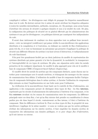 Introduction Générale

compliqués à utiliser : les développeurs sont obligés de propager les étiquettes manuellement
dans tout le code. Ils doivent surtout être à même de savoir attribuer les étiquettes adéquates
à toutes les variables intermédiaires, méthodes, exceptions, etc. En pratique, nous avons besoin
d’attribuer des niveaux de sécurité à quelques données et non à la totalité du code. De plus,
la conﬁguration des politiques de sécurité est en général eﬀectuée par les administrateurs des
systèmes et non par les développeurs ; ces politiques doivent par conséquent être indépendantes
du code.
Il serait donc intéressant de combiner ces deux approches tout en palliant leurs inconvénients : créer un intergiciel (middleware) qui puisse vériﬁer la non-interférence des applications
distribuées à la compilation et à l’exécution, en réalisant un contrôle de ﬂux d’information à
grain très ﬁn, et ce tout en fournissant un mécanisme qui permette d’appliquer la politique de
sécurité aux diﬀérents éléments du système à un haut niveau d’abstraction, et indépendamment
du code fonctionnel.
Cela peut être grandement facilité par un choix judicieux du modèle de représentation des
systèmes distribués qui puisse garantir à la fois la dynamicité, la modularité, la transparence
et l’interopérabilité de ces types de systèmes. De plus, une séparation nette entre les nœuds
permettra de les conﬁgurer séparément. Le modèle le plus approprié pour cela est le modèle à
base de composants CBSE (Component-based Software Engineering).
Ce modèle décrit les nœuds du système par des composants distincts, ayant chacun une interface pour communiquer avec le monde extérieur, et échangeant des messages via des canaux
de communication bien déﬁnis. L’utilisation du modèle à base de composants facilite l’intégration de composants hétérogènes dans le même système, et favorise l’utilisation de composants
déjà existants ou dont l’implémentation est une boîte noire pour l’utilisateur.
La vériﬁcation de la non-interférence étant basée sur le contrôle de ﬂux d’information, son
application à des composants permet de distinguer deux types de ﬂux : les ﬂux internes,
représentés par les circuits d’acheminement des information à l’intérieur d’un composant, et les
ﬂux externes circulant via les canaux de communication entre les composants. La diﬀérence
principale entre ces deux ﬂux, c’est qu’un ﬂux externe doit prendre en considération le réseau
parfois peu sûr dans lequel il circule, contrairement au ﬂux interne, à l’abri à l’intérieur du
composant. Mais les diﬀérences s’arrêtent là. Pour ces deux types de ﬂux, la propriété de noninterférence s’applique de la même manière : si nous ne voulons pas que les sorties publiques
révèlent des informations sur les entrées secrètes, il faut empêcher les données secrètes de
transmettre des informations aux données publiques, et ce pour chaque ﬂux d’information,
qu’il soit interne ou externe.

4

 
