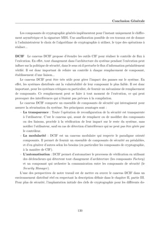 Conclusion Générale

Les composants de cryptographie générés implémentent pour l’instant uniquement le chiﬀrement asymétrique et la signature MD5. Une amélioration possible de ces travaux est de donner
à l’administrateur le choix de l’algorithme de cryptographie à utiliser, le type des opérations à
réaliser...
DCIF Le canevas DCIF propose d’étendre les outils CIF pour réaliser le contrôle de ﬂux à
l’exécution. En eﬀet, tout changement dans l’architecture du système pendant l’exécution peut
inﬂuer sur la politique de sécurité, dans le sens où il perturbe le ﬂux d’information préalablement
vériﬁé. Il est donc important de refaire un contrôle à chaque remplacement de composant,
établissement d’une liaison...
Le canevas DCIF peut être très utile pour gérer l’impact des pannes sur le système. En
eﬀet, les systèmes distribués ont la vulnérabilité de leur composant le plus faible. Il est donc
important, pour les systèmes critiques en particulier, de fournir un mécanisme de remplacement
de composants. Ce remplacement peut se faire à tout moment de l’exécution, ce qui peut
provoquer des interférences qui n’étaient pas prévues à la compilation.
Le canevas DCIF comporte un ensemble de composants de sécurité qui interagissent pour
assurer la sécurisation du système. Ses principaux avantages sont :
– La transparence : Toute l’opération de reconﬁguration de la sécurité est transparente
à l’utilisateur. C’est le canevas qui, avant de remplacer ou de modiﬁer des composants
ou des liaisons, procède à la vériﬁcation de leur impact sur le reste du système, sans
notiﬁer l’utilisateur, sauf en cas de détection d’interférence qui ne peut pas être gérée par
le contrôleur.
– La modularité : DCIF est un canevas modulaire qui respecte le paradigme orienté
composants. Il permet de fournir un ensemble de composants de sécurité au préalables,
et d’en générer d’autres selon les besoins (en particulier les composants de cryptographie,
à la manière de CIF).
– L’automatisation : DCIF permet d’automatiser le processus de vériﬁcation en utilisant
des déclencheurs qui détectent tout changement d’architecture (les composants Factory)
et un composant qui orchestre la communication entre les composants de sécurité (le
Security Manager).
L’une des perspectives de notre travail est de mettre en œuvre le canevas DCIF dans un
environnement distribué réel en respectant la description déﬁnie dans le chapitre II, partie III.
Pour plus de sécurité, l’implantation initiale des clefs de cryptographie pour les diﬀérents do-

130

 