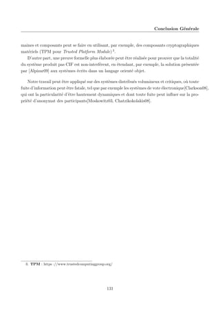 Conclusion Générale

maines et composants peut se faire en utilisant, par exemple, des composants cryptographiques
matériels (TPM pour Trusted Platform Module) 3 .
D’autre part, une preuve formelle plus élaborée peut être réalisée pour prouver que la totalité
du système produit pas CIF est non-interférent, en étendant, par exemple, la solution présentée
par [Alpizar09] aux systèmes écrits dans un langage orienté objet.
Notre travail peut être appliqué sur des systèmes distribués volumineux et critiques, où toute
fuite d’information peut être fatale, tel que par exemple les systèmes de vote électronique[Clarkson08],
qui ont la particularité d’être hautement dynamiques et dont toute fuite peut inﬂuer sur la propriété d’anonymat des participants[Moskowitz03, Chatzikokolakis08].

3. TPM : https ://www.trustedcomputinggroup.org/

131

 