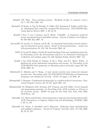 Conclusion Générale

[Klop92] J.W. Klop. Term rewriting systems. Handbook of logic in computer science,
(3) :1–116, May 1992. 112
[Krohn07] M. Krohn, A. Yip, M. Brodsky, N. Cliﬀer, M.F. Kaashoek, E. Kohler, and R. Morris. Information ﬂow control for standard OS abstractions. ACM SIGOPS Operating Systems Review, 2007. 3, 30, 32, 58
[Kuz07] I. Kuz, Y. Liu, I. Gorton, and G. Heiser. CAmkES : A component model for
secure microkernel-based embedded systems. Journal of Systems and Software,
80 :687–699, May 2007. 47
[Lacoste08] M. Lacoste, T. Jarboui, and R. He. A component-based policy-neutral architecture for kernel-level access control. Annals of telecommunications - annales des
télécommunications, 64 :121–146, November 2008. 46
[Li07] G. Li and M. Ogawa. On-the-ﬂy model checking of fair non-repudiation protocols.
In Proceedings of the 5th international conference on Automated technology for
veriﬁcation and analysis, pages 511–522. Springer-Verlag, October 2007. 114
[Liu09] J. Liu, M.D. George, K. Vikram, X. Qi, L. Waye, and A.C. Myers. Fabric : A
platform for secure distributed computation and storage. In Proceedings of the
ACM SIGOPS 22nd symposium on Operating systems principles, pages 321–334.
ACM, 2009. 56
[Malecha10] G. Malecha and S. Chong. A more precise security type system for dynamic
security tests. Proceedings of the 5th ACM SIGPLAN Workshop on Programming
Languages and Analysis for Security - PLAS ’10, pages 1–12, 2010. 26
[Meseguer92] J. Meseguer. Conditional rewriting logic as a uniﬁed model of concurrency. Theoretical Computer Science, 96 :73–155, April 1992. 112
[Moskowitz03] I.S. Moskowitz, R.E. Newman, D.P. Crepeau, and A.R. Miller. Covert channels
and anonymizing networks. In Proceeding of the ACM workshop on Privacy in
the electronic society - WPES ’03, page 79, New York, New York, USA, 2003.
ACM Press. 131
[Myers00] A.C. Myers and B Liskov. Protecting privacy using the decentralized label model.
ACM Transactions on Software Engineering and Methodology (TOSEM), 2000.
3, 30, 51, 107
[Myers06] A.C. Myers, A. Sabelfeld, and S. Zdancewic. Enforcing robust declassiﬁcation
and qualiﬁed robustness. Journal of Computer Security, 14(2) :157–196, 2006.
26, 54, 87, 107

135

 