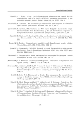 Conclusion Générale

[Myers99] A.C. Myers. JFlow : Practical mostly-static information ﬂow control. In Proceedings of the 26th ACM SIGPLAN-SIGACT symposium on Principles of programming languages, number January, pages 228–241. ACM, 1999. 51
[Nikander99] P. Nikander. An architecture for authorization and delegation in distributed
object-oriented agent systems. Citeseer, 1999. 13, 18, 44, 45
[Nystrom03] N. Nystrom, M.R. Clarkson, and A.C. Myers. Polyglot : An extensible compiler framework for Java. In Proceedings of the 12th International Conference on
Compiler Construction, pages 138–152. Springer-Verlag, April 2003. 52, 69
[Ogata04] K. Ogata and K. Futatsugi. Rewriting-based veriﬁcation of authentication protocols. Electronic Notes in Theoretical Computer Science, 71 :208–222, April 2004.
114
[Rushby92] J. Rushby. Noninterference, transitivity, and channel-control security policies.
Technical Report No. CSL-92-02., (650), 1992. 26
[Russo10] A. Russo and A. Sabelfeld. Dynamic vs. static ﬂow-sensitive security analysis.
In Computer Security Foundations Symposium (CSF), 2010 23rd IEEE, pages
186–199. IEEE, 2010. 73
[Sabelfeld09] A. Sabelfeld and D. Sands. Declassiﬁcation : Dimensions and principles. Journal
of Computer Security, 17(5) :517–548, 2009. 73, 129
[Schneider00] F.B. Schneider. Enforceable security policies. Transactions on Information and
System Security (TISSEC), 3 :30–50, 2000. 28
[Seinturier09] L. Seinturier, P. Merle, D. Fournier, N. Dolet, V. Schiavoni, and J.B. Stefani.
Reconﬁgurable SCA applications with the frascati platform. In 2009 IEEE International Conference on Services Computing, volume 0, pages 268–275. IEEE,
2009. 24
[Seitz03] L. Seitz, J.-M. Pierson, and L. Brunie. Key management for encrypted data
storage in distributed systems. Second IEEE International Security in Storage
Workshop, pages 20–20, 2003. 48
[Sfaxi10] L. Sfaxi, Takoua Abdellatif, Y. Lakhnech, and R. Robbana. Contrôle du ﬂux
d’information des systèmes distribués à base de composants. In 10ème Conférence
Internationale sur les NOuvelles Technologies de la REpartition, NOTERE, pages
189–196, Tozeur, Tunisia, 2010. 8
[Sfaxi11] L. Sfaxi, T. Abdellatif, R. Robbana, and Y. Lakhnech. Information Flow Control
of Component-based Distributed Systems. Concurrency and Computation, Practice and Experience, Wiley, pages 1–6, 2011. 8

136

 