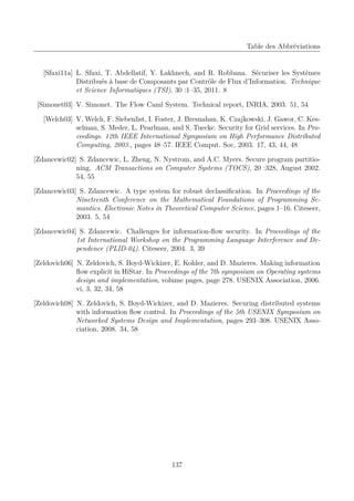 Table des Abbréviations

[Sfaxi11a] L. Sfaxi, T. Abdellatif, Y. Lakhnech, and R. Robbana. Sécuriser les Systèmes
Distribués à base de Composants par Contrôle de Flux d’Information. Technique
et Science Informatiques (TSI), 30 :1–35, 2011. 8
[Simonet03] V. Simonet. The Flow Caml System. Technical report, INRIA, 2003. 51, 54
[Welch03] V. Welch, F. Siebenlist, I. Foster, J. Bresnahan, K. Czajkowski, J. Gawor, C. Kesselman, S. Meder, L. Pearlman, and S. Tuecke. Security for Grid services. In Proceedings. 12th IEEE International Symposium on High Performance Distributed
Computing, 2003., pages 48–57. IEEE Comput. Soc, 2003. 17, 43, 44, 48
[Zdancewic02] S. Zdancewic, L. Zheng, N. Nystrom, and A.C. Myers. Secure program partitioning. ACM Transactions on Computer Systems (TOCS), 20 :328, August 2002.
54, 55
[Zdancewic03] S. Zdancewic. A type system for robust declassiﬁcation. In Proceedings of the
Nineteenth Conference on the Mathematical Foundations of Programming Semantics. Electronic Notes in Theoretical Computer Science, pages 1–16. Citeseer,
2003. 5, 54
[Zdancewic04] S. Zdancewic. Challenges for information-ﬂow security. In Proceedings of the
1st International Workshop on the Programming Language Interference and Dependence (PLID-04). Citeseer, 2004. 3, 39
[Zeldovich06] N. Zeldovich, S. Boyd-Wickizer, E. Kohler, and D. Mazieres. Making information
ﬂow explicit in HiStar. In Proceedings of the 7th symposium on Operating systems
design and implementation, volume pages, page 278. USENIX Association, 2006.
vi, 3, 32, 34, 58
[Zeldovich08] N. Zeldovich, S. Boyd-Wickizer, and D. Mazieres. Securing distributed systems
with information ﬂow control. In Proceedings of the 5th USENIX Symposium on
Networked Systems Design and Implementation, pages 293–308. USENIX Association, 2008. 34, 58

137

 