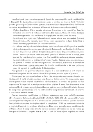 Introduction Générale

L’application de cette contrainte permet de fournir des garanties solides que la conﬁdentialité
et l’intégrité des information sont maintenues dans le système de bout en bout. Toutefois,
garantir que nous pouvons réaliser un système parfaitement non-interférent est tout simplement
impossible, et parfois même indésirable. Cela est dû à plusieurs raisons[Zdancewic03] :
– Parfois, la politique désirée autorise intentionnellement une petite quantité de ﬂux d’information sous réserve de certaines contraintes. Par exemple, Alice peut vouloir divulguer
ses données privées à Bob une fois qu’il ait payé pour les avoir, mais pas avant.
– La politique peut exiger que l’information soit gardée secrète pour une période de temps
bien déterminée. Par exemple, un service de vente aux enchères en ligne doit publier la
valeur de l’oﬀre gagnante une fois l’enchère terminée.
– La cadence avec laquelle une information est intentionnellement révélée peut être considérée trop lente pour être une menace à la sécurité. Par exemple, une fonction de vériﬁcation
de mot de passe d’un système d’exploitation gère les mots de passe conﬁdentiels, mais
même l’interdiction d’accès révèle une petite quantité d’information sur le mot de passe
correct. Or cette fuite d’information peut être considérée négligeable, et donc autorisée.
– La non-interférence est la politique désirée, mais l’analyse du programme n’est pas capable
de justiﬁer la sécurité de certaines opérations. Par exemple, la fonction de chiﬀrement
d’une librairie de cryptographie prend des données conﬁdentielles et les rend publiques,
mais elle garantit la conﬁdentialité de l’information.
Pour permettre ces quelques infractions (légales) à la non-interférence, il faut fournir un
mécanisme qui puisse relaxer les contraintes de la politique, souvent jugée trop stricte.
D’autre part, les systèmes distribués utilisent très souvent des composants existants, parfois importés à partir d’autres systèmes sous forme de boîtes noires. Ces composants, qu’on
appelle patrimoniaux, peuvent constituer de sérieuses failles à la sécurité du système, car rien
ne prouve qu’ils respectent la politique de sécurité du système. Il serait donc souhaitable, voire
indispensable, de penser à une solution qui fasse en sorte de respecter la conﬁdentialité du code
des composants patrimoniaux, tout en contrôlant leur comportement et vériﬁant s’il respecte
la politique de sécurité désirée.
C’est en prenant en considération ces diﬀérents aspects que nous avons réalisé les solutions
CIF (Component Information Flow) et DCIF (Distibuted CIF ). CIF oﬀre un ensemble d’outils
pour simpliﬁer la conﬁguration et la vériﬁcation des propriétés de sécurité pour les systèmes
distribués et automatiser leur implantation à la compilation. DCIF est un canevas qui vériﬁe
la non-interférence de ces systèmes à l’exécution. Dans notre approche, nous considérons des
systèmes à base de composants répartis sur des machines interconnectées par un réseau qui
n’est pas de conﬁance. L’objectif de CIF et DCIF, c’est qu’un attaquant ne puisse pas inférer

5

 