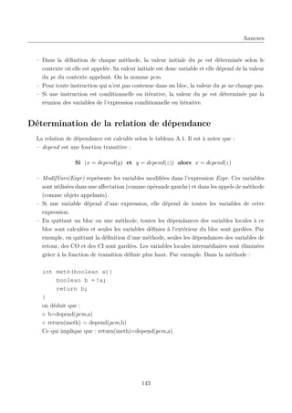 Annexes

– Dans la déﬁnition de chaque méthode, la valeur initiale du pc est déterminée selon le
contexte où elle est appelée. Sa valeur initiale est donc variable et elle dépend de la valeur
du pc du contexte appelant. On la nomme pcm.
– Pour toute instruction qui n’est pas contenue dans un bloc, la valeur du pc ne change pas.
– Si une instruction est conditionnelle ou itérative, la valeur du pc est déterminée par la
réunion des variables de l’expression conditionnelle ou itérative.

Détermination de la relation de dépendance
La relation de dépendance est calculée selon le tableau A.1. Il est à noter que :
– depend est une fonction transitive :
Si (x = depend(y) et y = depend(z)) alors x = depend(z)
– ModifVars(Expr) représente les variables modiﬁées dans l’expression Expr. Ces variables
sont utilisées dans une aﬀectation (comme opérande gauche) et dans les appels de méthode
(comme objets appelants).
– Si une variable dépend d’une expression, elle dépend de toutes les variables de cette
expression.
– En quittant un bloc ou une méthode, toutes les dépendances des variables locales à ce
bloc sont calculées et seules les variables déﬁnies à l’extérieur du bloc sont gardées. Par
exemple, en quittant la déﬁnition d’une méthode, seules les dépendances des variables de
retour, des CO et des CI sont gardées. Les variables locales intermédiaires sont éliminées
grâce à la fonction de transition déﬁnie plus haut. Par exemple. Dans la méthode :
int meth(boolean a){
boolean b = !a;
return b;
}
on déduit que :
◦ b=depend(pcm,a)
◦ return(meth) = depend(pcm,b)
Ce qui implique que : return(meth)=depend(pcm,a).

143

 