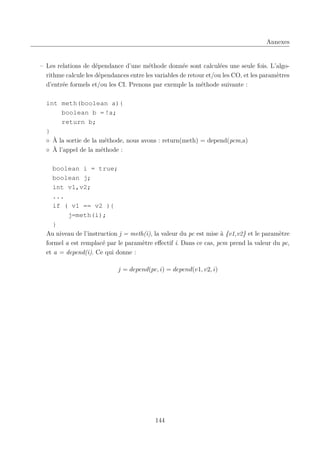 Annexes

– Les relations de dépendance d’une méthode donnée sont calculées une seule fois. L’algorithme calcule les dépendances entre les variables de retour et/ou les CO, et les paramètres
d’entrée formels et/ou les CI. Prenons par exemple la méthode suivante :
int meth(boolean a){
boolean b = !a;
return b;
}
◦ À la sortie de la méthode, nous avons : return(meth) = depend(pcm,a)
◦ À l’appel de la méthode :
boolean i = true;
boolean j;
int v1,v2;
...
if ( v1 == v2 ){
j=meth(i);
}
Au niveau de l’instruction j = meth(i), la valeur du pc est mise à {v1,v2} et le paramètre
formel a est remplacé par le paramètre eﬀectif i. Dans ce cas, pcm prend la valeur du pc,
et a = depend(i). Ce qui donne :
j = depend(pc, i) = depend(v1, v2, i)

144

 